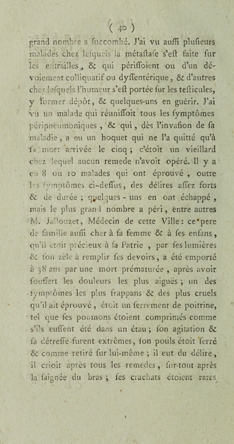 grand nombre àTuccombé. J’ai vu aufîi pîufieurs malades chez le/quels ia métadafe s’ed faite fur les entrailles , & qui périffoient ou d’un dé¬ voiement coîliquatif ou dydentérique , & d’autres chez lefqueis l’humeur s’ed portée fur les tedicules, y former, dépôt, & quelques-uns en guérir. J’ai vu un malade qui réunifïoit tous les fymptômes péripneumoniques , & qui, çlès l’invafion de fa maladie , a eu un hoquet qui ne l’a quitté qu’à fa mort arrivée le cinq; c’étoit un vieillard chez lequel aucun remede n’avoit opéré. Il y a en 8 ou io malades qui ont éprouvé , outre les ^nriptômes ci-dedus, des délires afiez forts & de durée ; quelques - uns en ont échappé , mais le plus grand nombre a péri, entre autres M. Jal’ouzet, Médecin de cette Ville: ce*pere de famille aufïî cher à fa femme & à fes en fans, qu’il ...toit précieux à fa Patrie , par fes lumières & ion zèk à remplir fes devoirs, a été emporté à 38 ans par une mort prématurée , après avoir foutTert les douleurs les plus aiguës ; un des fymptômes les plus frappans & des plus cruels qu’il ait éprouvé , était un ferrement de poitrine, tel que fes poumons étoient comprimés comme s’ils enflent été dans un étau ; fon agitation & fa cl être dé furent extrêmes, fon pouls étoit ferré & comme retiré fur lui-même ; il eut du délire, il crioit après tous les reme.des, fur-tout après la faignée du bras : tes crachats étoient rares • O ' ... \