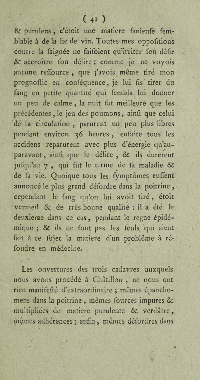 6c purulens , c’étoit une matière fanieufe fem- blable à de la lie de vin. Toutes mes oppofitions contre la faignée ne faifoient qu’irriter fcn défir &: accroître fon délire ; comme je ne voyois aucune reflpurce , que j’avois même tiré mon prognoflic en conféquence, je lui fis tirer du fang en petite quantité qui fembla lui donner un peu de calme , la nuit fut meilleure que les précédentes, le jeu des poumons, ainfi que celui de la circulation , parurent un peu plus libres pendant environ 36 heures , enfuite tous les accidens reparurent avec plus d’énergie qu’au- paravant, ainfi que le délire , 6c ils durèrent jufqu’au 7 , qui fut le terme de fa maladie 6c de fa vie. Quoique tons les fymptômes eufTent annoncé le plus grand défordre dans la poitrine , cependant le fang qu’on lui avoit tiré, étoit vermeil & de très-bonne qualité : il a été le deuxieme dans ce cas, pendant le régné épidé¬ mique ; & ils ne font pas les feuls qui aient fait à ce fujet la matière d’un problème à ré- foudre en médecine. Les ouvertures des trois cadavres auxquels nous avons procédé à Chatillon , ne nous ont rien manifefté d’extraordinaire ; mêmes épanche- mens dans la poitrine, mêmes fources impures 6c multipliées de matière purulente 6c verdâtre, mêmes adhérences; enfin, mêmes défordres dans