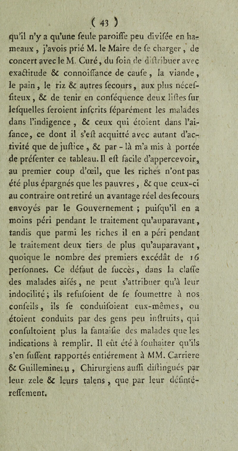 qu'il n’y a qu’une feule paroifîe peu divifée en ha*? meaux , j’avois prié M. le Maire de fe charger, de concert avec le M, Curé, du foin de dlftribuer avec exa&itude & connoidance de caufe , la viande, le pain, le riz & autres fecours, aux plus néçef- fiteux, & de tenir en conféquence deux lifles fur lefquelles feroient infçrits féparénient les malades dans l’indigence , & ceux qui étoient dans l’ai- fance, ce dont il s’eû acquitté avec autant d’ac¬ tivité que de jufllce , & par - là m’a mis à portée de préfenter ce tableau. Il eft facile d’appercevoir, au premier coup d’œil, que les riches n’ont pas été plus épargnés que les pauvres, fk que ceux-ci au contraire ont retiré un avantage réel des fecours envoyés par le Gouvernement ; puifqu’il en a moins péri pendant le traitement qu’auparavant, tandis que parmi les riches il en a péri pendant le traitement deux tiers de plus qu’auparavant, quoique le nombre des premiers excédât de 16 personnes. Ce défaut de fuccès, dans la cîa(Te des malades aifés, ne peut s’attribuer qu’à leur indocilité; ils refufoient de fe foumettre à nos confeils, ils fe conduifoient eux-mêmes, ou étoient conduits par des gens peu inûruits, qui çonfultoient plus la fantaifie des malades que les indications à remplir. Il eut été à (ouhaiter qu’ils s’en fuflent rapportés entièrement à MM. Carrière Guillemineiu , Chirurgiens aufli didingués par leur zele & leurs talens , que par leur dédnté- reffement.