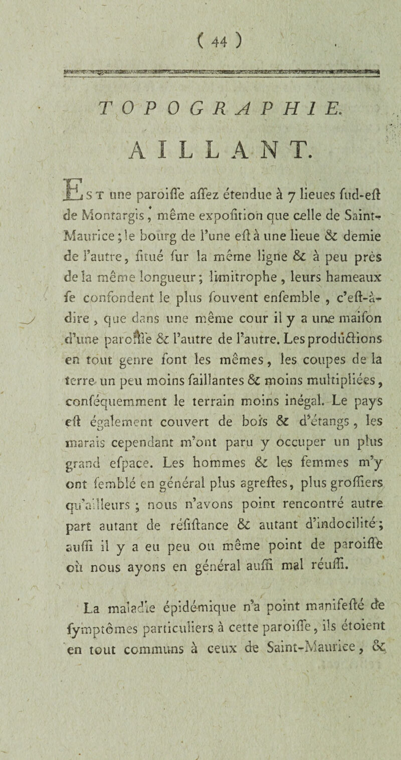 TOPOGRAPHIE. t AILLANT. Est une parôifîe allez étendue à 7 lieues fud-eff de Montargis, même expofitio'n que celle de Saint-? Maurice ; le bourg de l’une eflà une lieue & demie de l’autre, finie fur la même ligne & à peu près delà même longueur; limitrophe , leurs hameaux fe confondent le plus fouvent enfemble , c’eft-à- dire , que dans une même cour il y a une maifon d’une par offre & l’autre de l’autre. Les prodü&ions en tout genre font les mêmes, les coupes de la terre un peu moins Taillantes & moins multipliées, conféquemment le terrain moins inégal. Le pays eft également couvert de bols & d’étangs , les marais cependant m’ont paru y occuper un plus grand efpace. Les hommes & les femmes m’y ont femblé en général plus agrefles, plus greffiers qii’allîeurs ; nous n’avons point rencontré autre part autant de réfiflance & autant d’indocilité ; suffi il y a eu peu ou même point de paroiffé cil nous ayons en général aufli mal réuiîi. 1 ^ , s è La maladie épidémique n’a point manifefté de fympt ornes particuliers, à cette paroifTe, ils étoient en tout communs à ceux de Saint-Maurice, & 'i