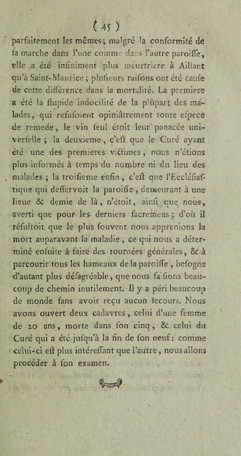 parfaitement les mêmes; malgré la conformité de ia marche dans l’une comm. dans l’autre paroifle, elle a été infiniment plus meurtrière à Aillant qu’à Saint-Maurice ; pîufieurs raifons ont été caufe de cette différence dans la mortalité. La premiers a été la ftupide indocilité de la p’ûpart des ma¬ lades, qui refufo>ent opiniâtrement toute efpece de remede, le vin feul étoit leur'panacée uni- verfelle ; la deuxieme , c’efl que le Curé ayant été une des premières vi&imes , nous n’étions plus informés à temps du nombre ni du lieu des malades ; la troifieme enfin, c'eft que FEccléiiaf- tique qui deffervoit la paroifle , demeurant à une lieue 6c demie de là, n’étoit, ainfi que nous, averti que pour les derniers facremens ; d’où il réfultoit que le plus fouvent nous apprenions la mort auparavant la maladie, ce qui nous a déter¬ miné enfuite à faire des tournées générales, & à parcourir tous les hameaux de la paroiife , befogne d’autant plus défagréable, que nous fa fions beau¬ coup de chemin inutilement. Il y a péri beaucoup de monde fans avoir reçu aucun fecours. Nous avons ouvert deux cadavres , celui d’une femme de 20 ans, morte dans fon cinq, & celui du Curé qui a été jufqu’à la fin de fon neuf: comme celui-ci efl plus intérefTant que l’autre, nous allons procéder à fon examen.