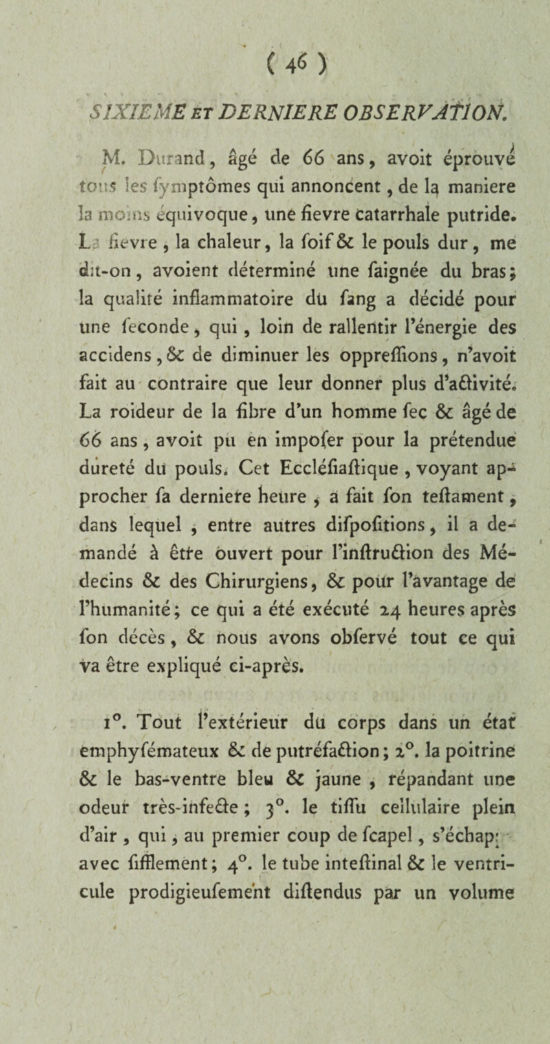 (4$) w ^ . » • -v SIXIEME et DERNIERE OBSERVATION. M. Durand, âgé de 66 ans, avoit éprouve tous les fymptômes qui annoncent, de la maniéré îa moins équivoque, une fîevre Catarrhale putride. I iîevre , la chaleur, la foif & le pouls dur, me dit-on, avoient déterminé une faignée du bras; la qualité inflammatoire du fang a décidé pour une fécondé, qui, loin de rallentir l’énergie des accidens , 6c de diminuer les opprefïions, n’avoit fait au contraire que leur donner plus d’a&ivité. La roideur de la fibre d’un homme fec & âgé de 66 ans, avoit pu en impofer pour la prétendue dureté du pouls. Cet Eccléfiafïique , voyant ap¬ procher fa derniere heure * a fait fon teflament, dans lequel , entre autres difpofitions, il a de¬ mandé à êtf'e ouvert pour l’inftru&ion des Mé¬ decins & des Chirurgiens, &C pour l’avantage de l’humanité ; ce qui a été exécuté 24 heures après fon décès, & nous avons obfervé tout ce qui va être expliqué ci-après. i°. Tout l’extérieur du corps dans un état emphyfémateux êc de putréfa&ion ; 20. la poitrine 6c le bas-ventre bleu 6c jaune , répandant une odeur très-infe&e ; 30. le tiflu cellulaire plein d’air , qui, au premier coup de fcapel, s’échap; avec fifflement; 40. le tube inteftinal& le ventri¬ cule prodigieufeme'nt diflendus par un volume