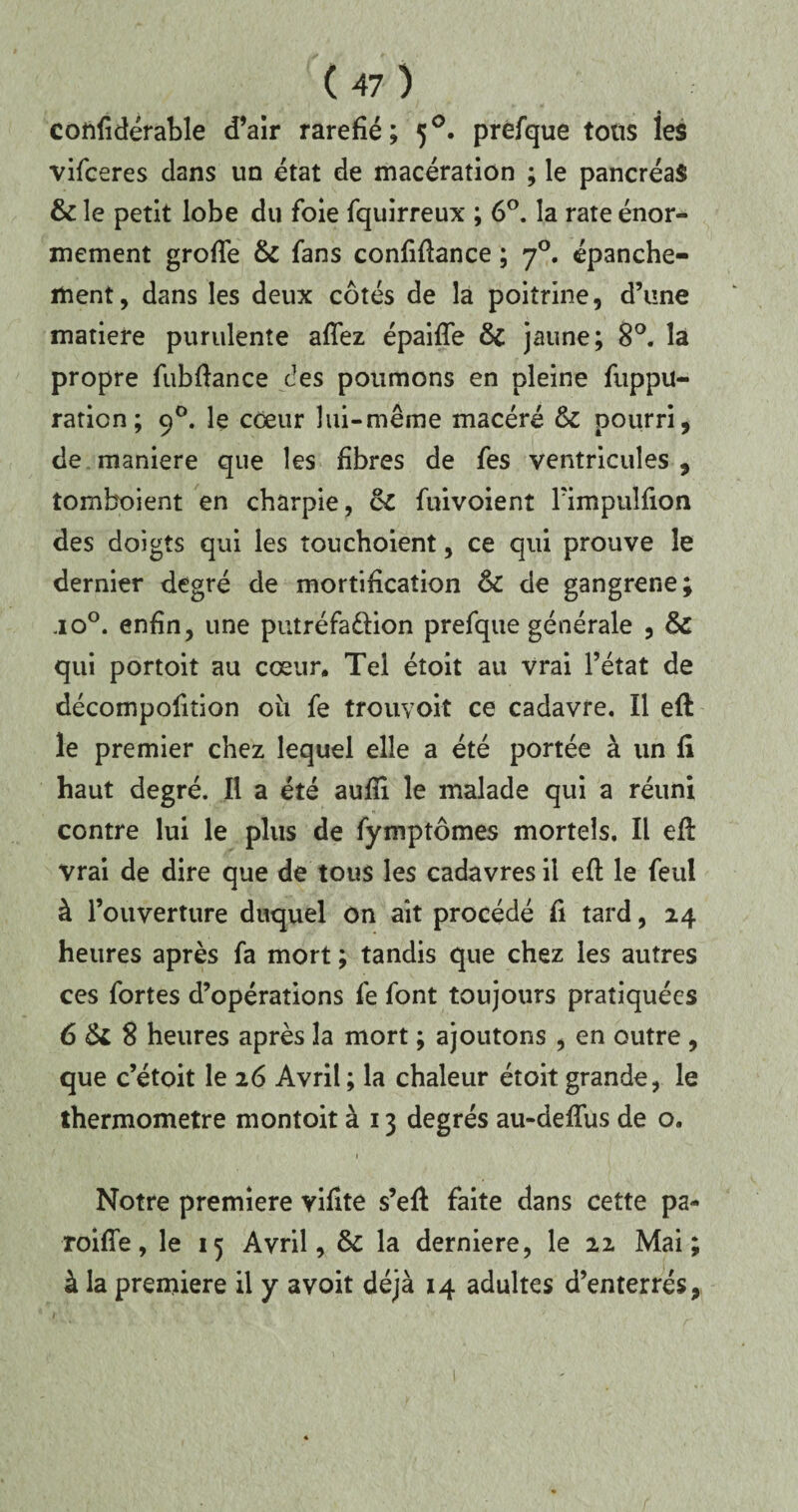 confidérable d’air raréfié; 50. prefque tous les vifceres dans un état de macération ; le pancréas & le petit lobe du foie fquirreux ; 6°. la rate énor¬ mément grofTe & fans confifiance ; 70. épanche¬ ment, dans les deux côtés de la poitrine, d’une matière purulente aflez épaifle & jaune; 8°. la propre fubfiance des poumons en pleine fuppu- raticn; 90. le coeur lui-même macéré &: pourri, de maniéré que les fibres de fes ventricules , tomboient en charpie, & fuivoient Fimpulfion des doigts qui les îouchoient, ce qui prouve le dernier degré de mortification 6c de gangrené; jo°. enfin, une putréfaction prefque générale , & qui portoit au cœur. Tel étoit au vrai l’état de décompofition ou fe trouvoit ce cadavre. Il eft le premier chez lequel elle a été portée à un fi haut degré. Il a été aufîi le malade qui a réuni contre lui le plus de fymptômes mortels. Il efi: vrai de dire que de tous les cadavres il eft le feul à l’ouverture duquel on ait procédé fi tard, 24 heures après fa mort ; tandis que chez les autres ces fortes d’opérations fe font toujours pratiquées 6 & 8 heures après la mort ; ajoutons , en outre , que c’étoit le 26 Avril ; la chaleur étoit grande, le thermomètre montoit à 13 degrés au-defius de o. ' 1 Notre première vifite s’eft faite dans cette pa¬ reille , le 15 Avril, & la derniere, le 22 Mai; à la première il y avoit déjà 14 adultes d’enterrés,