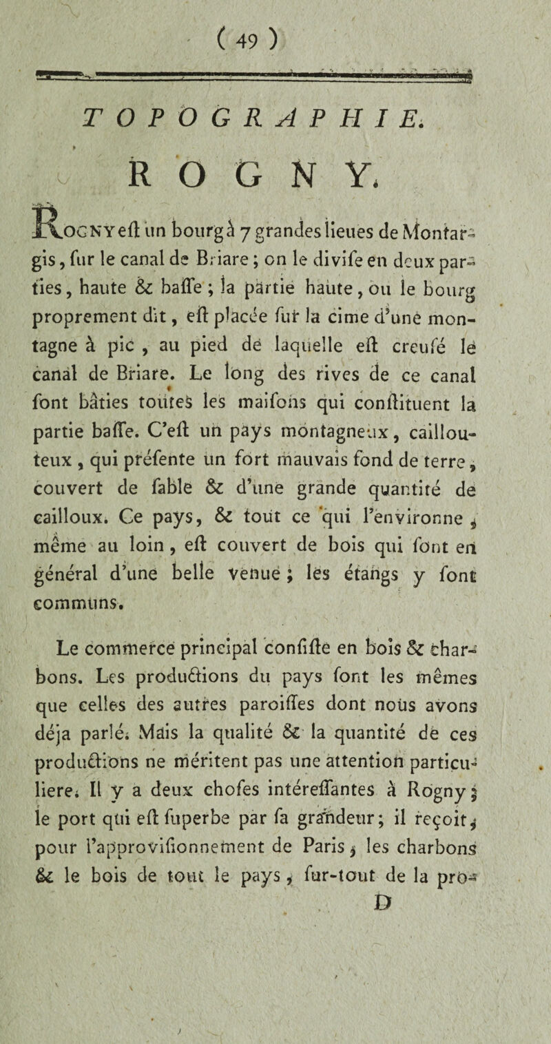 TOPOGRAPHIE: o R O G N Y, îvOGNYeft un bourg â 7 grandes lieues de Montar- gis, fur le canal de Briare ; on le divife en deux par¬ ties , haute & baffe ; la partie haute, ou le Bourg proprement dit, eft placée fur la cime d’une mon¬ tagne à pic , au pied dé laquelle eff creufé le canal de Briare. Le long des rives de ce canal font bâties toutes les maifons qui conilituent la partie baffe. Ceff un pays montagneux, caillou¬ teux , qui préfente un fort mauvais fond de terre, couvert de fable & d’une grande quantité de cailloux. Ce pays, & tout ce qui l’environne * même au loin , eff couvert de bois qui font en général d’une belle venue ; lés étangs y font communs. Le commerce principal confiffe en bois & char¬ bons. Les productions du pays font les mêmes que celles des autres paroiffes dont nous avons déjà parlé. Mais la qualité & la quantité de ces productions ne méritent pas une attention particu¬ lière; Il y a deux chofes intéreffantes à Rogny; le port qui eff fuperbe par fa gra'ndetir; il reçoit* pour l’approvifionnetnent de Paris * les charbons èi le bois de tout le pays * fur-tout de la pro- )