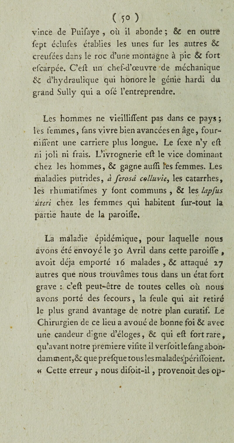 ( 5° ) vince de Puifaye , où il abonde ; & en outré fept éclufes établies les unes fur les autres 6c creufées dans le roc d’une montagne à pic & fort efcarpée. C’eft un chef-d’œuvre de méchanique 6c d’hydraulique qui honore le génie hardi du grand Sully qui a ofé l’entreprendre. Les hommes ne vieillirent pas dans ce pays ; les femmes, fans vivre bien avancées en âge, four-* «inent une carrière plus longue. Le fexe n’y eff ni joli ni frais. L’ivrognerie eft le vice dominant chez les hommes, 6c gagne auiîi l'es femmes. Les maladies putrides, à fcrosâ cgLIuvu, les catarrhes, les rhumatifmes y font communs , 6c les lapfus in tri chez les femmes qui habitent fur-tout la partie haute de la paroilîe. La maladie épidémique, pour laquelle nous avons été envoyé le 30 Avril dans cette paroifle , avoit déjà emporté 16 malades , & attaqué 27 autres que nous trouvâmes tous dans un état fort grave : c’eft peut-être de toutes celles où nous avons porté des fecours, la feule qui ait retiré le plus grand avantage de notre plan curatif. Le Chirurgien de ce lieu a avoué de bonne foi 6c avec une candeur d’gne d’éloges, 6c qui eft fort rare, qu’avant notre première vifite il verfoitlefangabon¬ damment, 6c que prefque tous les maladesjpériiïbient. « Cette erreur ? nous difoit-il, provenoit des op-