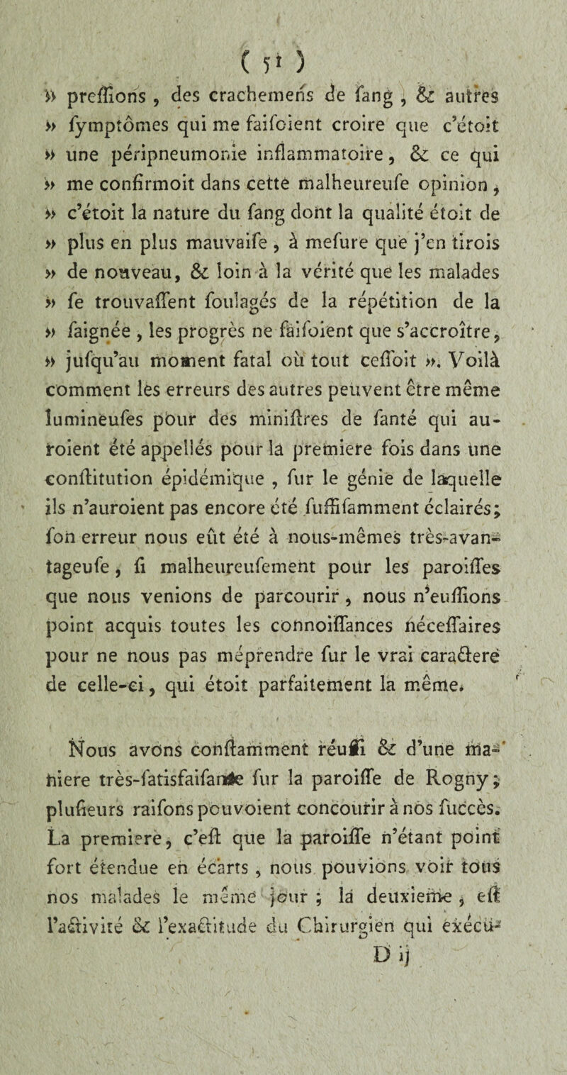 » prenions , des crachemens de fang , & autres >> fymptômes qui me faifc-ient croire que c’étoit » une péripneumonie inflammatoire, &: ce qui » me confîrmoit dans cette malheureufe opinion , » c’étoit la nature du fang dont la qualité était de » plus en plus mauvaife , à mefure que j’en tirois » de nouveau, &: loin à la vérité que les malades >> fe trouvaient foulages de la répétition de la » faignée , les progrès ne faifoient que s’accroître, « jufq u’ati moment fatal où tout ceflbit ». Voilà comment les erreurs des autres peuvent être même îumineufes pour des minières de fanté qui au- roient été appelles pour la première fois dans une coniîitution épidémique , fur le génie de laquelle ils n’auroient pas encore été fuffifamment éclairés; foii erreur nous eût été à nous-mêmes très-avan- tageufe, fi malheureufement pour les paroiies que nous venions de parcourir, nous n’euflions point acquis toutes les connoifTances nécefTaires pour ne nous pas méprendre fur le vrai cara&erë de celle-ci, qui étoit parfaitement la même* Nous avons conftamment réufl & d’une ma¬ niéré très-fatisfaifanrtte fur la paroiffe de Rogny; plufieurs raifons pouvoient concourir à nos fuccès. La première, c’eR que la paroiffe n’étant point fort étendue en écarts , nous pouvions voir tous nos malades le meme jour ; là deuxieme , efî l’aétivité ôc l’exactitude du Chirurgien qui exécù- D ij