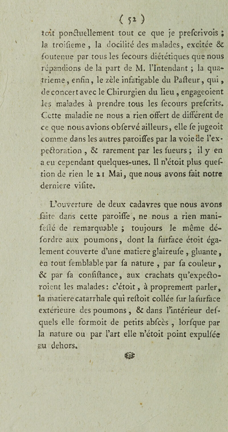 ( 5* ) toît ponfhiellement tout ce que je prefcrivois ; la troifieme , la docilité des malades, excitée &: ■Soutenue par tous les fecours diététiques que nous répandions de la part de M. l'Intendant ; la qua¬ trième , enfin, le zèle infatigable du Pafleur, qui, de concert avec le Chirurgien du lieu , engageoient les malades à prendre tous les fecours prefcrits. Cette maladie ne nous a rien offert de différent de ce que nous avions obfervé ailleurs, elle fe juge oit comme dans les autres paroilfes par la voie Se l’ex- pe&oration , Sc rarement par les fueurs ; il y en a eu cependant quelques-unes. Il n’étoit plus quef- îion de rien le 21 Mai, que nous avons fait notre derniere vilite. L’ouverture de deux cadavres que nous avons faite dans cette paroiffe , ne nous a rien mani- fefté de remarquable ; toujours le même dé- fordre aux poumons, dont la furface étoit éga¬ lement couverte d’une matièreglaireufe , gluante, en tout femblable par fa nature , par fa couleur, & par fa confiftance, aux crachats qu’expe&o- roient les malades: c’étoit, à proprement parler, la matière catarrhale qui refloit collée fur lafurface extérieure des poumons , & dans l’intérieur def- quels elle formoit de petits abfcès , lorfque par la nature ou par l’art elle n’étoit point expulfée
