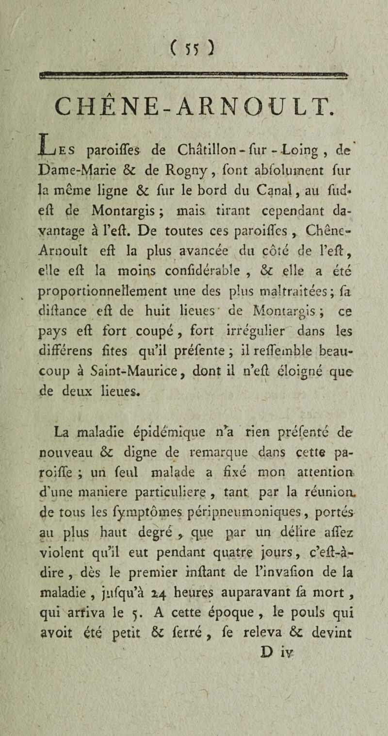 CHÊNE-ARNOULT. Les paroifTes de Châtillon - fur - -Loing , de Dame-Marie & de Rogny, font absolument fur la même ligne &c fur le bord du Canal, au fud- efl de Montargis ; mais tirant cependant da¬ vantage à l’efl. De toutes ces paroifTes , Chêne- Arnoult efb la plus avancée du côté de l’efl, elle efl la moins confidérabîe , 6c elle a été proportionnellement une des plus maltraitées ; fa diflance efl de huit lieues* de Montargis; ce pays efl fort coupé, fort irrégulier dans les différens fîtes qu’il préfente ; il refîemble beau¬ coup à Saint-Maurice, dont il n’eû éloigné que de deux lieues. La maladie épidémique n’a rien préfenté de nouveau 6c digne de remarque dans cette pa- roifTe ; un feul malade a fixé mon attention, d'une maniéré particulière , tant par la réunion, de tous les fymptômes péripneumoniques, portés au plus haut degré , que par un délire affez violent qu’il eut pendant quatre jours, c’efl-à- dire , dès le premier inflant de l’invafion de la maladie , jufqu’à 14 heures auparavant fa mort, qui arriva le 5. A cette époque , le pouls qui avoit été petit 6c ferré , fe releva 6c devint D iv
