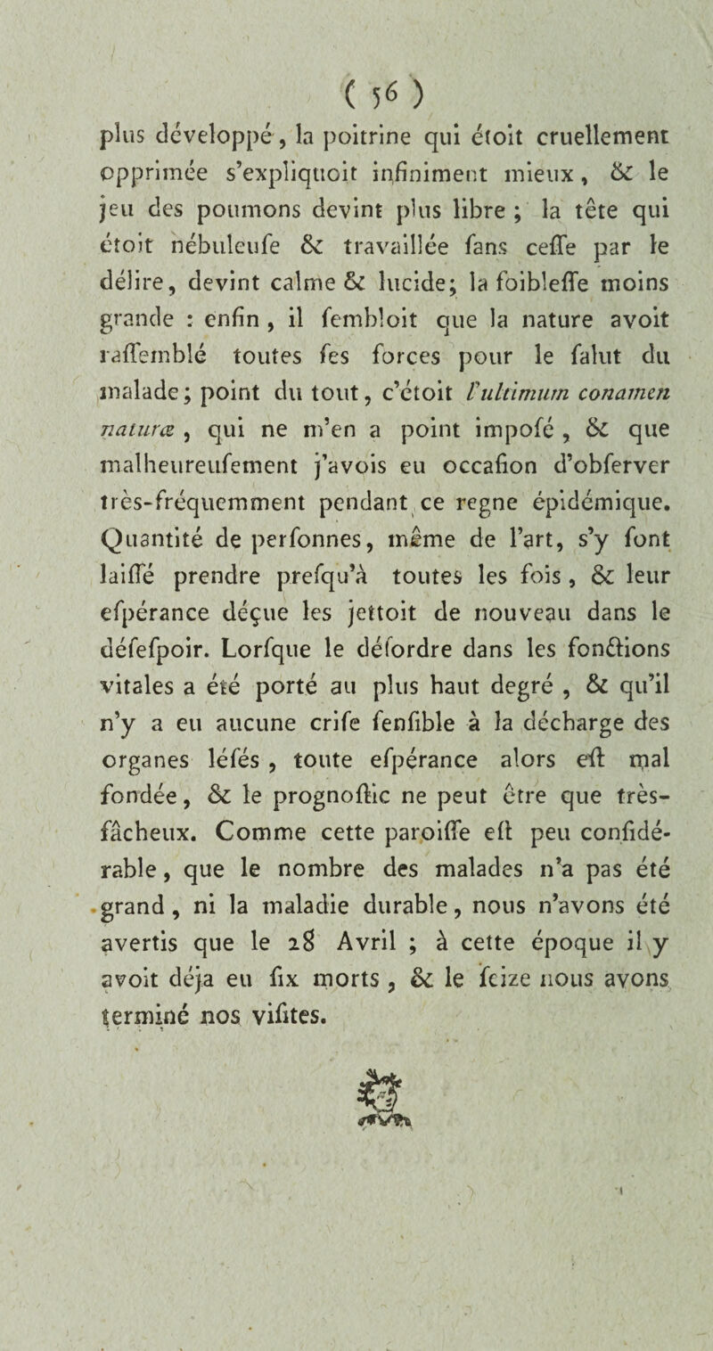 plus développé, la poitrine qui éîoit cruellement opprimée s'expliquait infiniment mieux, & le jeu des poumons devint plus libre ; la tête qui éîoit nébuleufe &: travaillée fans cefle par le délire, devint calme & lucide; la foibleffe moins grande • enfin , il fembloit que la nature avoit raffeinblé toutes fes forces pour le falut du malade; point du tout, c’étoit Vuldmum conamen naiura , qui ne m’en a point impofé , que malheureufement j’avois eu occafion d’obferver très-fréquemment pendant ce régné épidémique. Quantité de perfonnes, même de l’art, s’y font laiffé prendre prefqu’à toutes les fois , & leur efpérance déçue les jettoit de nouveau dans le défefpoir. Lorfque le délordre dans les fondions vitales a été porté au plus haut degré , & qu’il n’y a eu aucune crife fenfible à la décharge des organes léfés , toute efpérance alors eft rpal fondée, & le prognoffic ne peut être que très- fâcheux. Comme cette paroiffe efl peu confidé- rahle, que le nombre des malades n’a pas été grand , ni la maladie durable, nous n’avons été avertis que le 28 Avril ; à cette époque il y avoit déjà eu fix morts , 8c le feize nous avons terminé nos vifîtes. s ' 1 *1