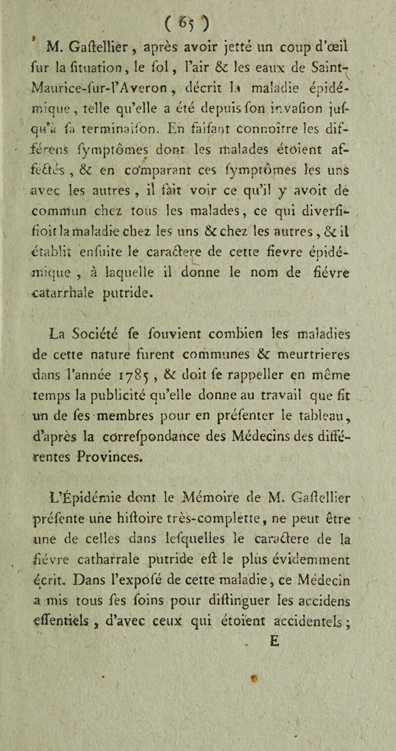 ( «5 ) M. Gaftellier, après avoir jette un coup d’œil fur la lit nation, le fol, l’air &: les eaux de Saint- Maurice-fur-l’Averon, décrit \a maladie épidé¬ mique, telle qu’elle a été depuis fon invafion juf- qu’à fa terminaison. En faifant Concoure les dif¬ férées Symptômes dont les malades étoient af¬ fectés , & en comparant ces fymptômes les uns avec les autres , il fait voir ce qu’il y avoit de commun chez tous les malades, ce qui diverlU fioit la maladie chez les uns &chez les autres, &c il établit en fuite le caraélere de cette fievre épidé- i inique , à laquelle il donne le nom de fièvre catarrhale putride. La Société fe fou vient combien les maladies de cette nature furent communes &: meurtrières dans l’année 1785 , & doit fe rappeller en même temps la publicité qu’elle donne au travail que fit un de l'es membres pour en préfenter le tableau, d’après la cOrrefpondance des Médecins des diffé¬ rentes Provinces. L’Épidémie dont le Mémoire de M. Gadellier préfente une hiffoire très-complette, ne peut être une de celles dans lelquelles le caraélere de la fièvre catharrale putride eft le plus évidemment écrit. Dans l’expofé de cette maladie, ce Médecin a mis tous fes foins pour diftinguer les aexidens effentiels , d’avec ceux qui étoient accidentels ; , E