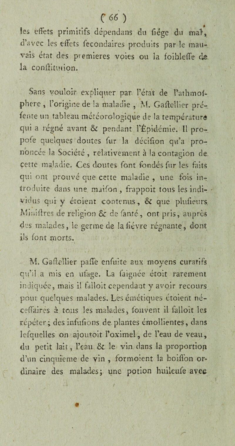 C66 ) îes effets primitifs dépendans du fiëge du mal, d'avec les effets fecondaires produits par le mau¬ vais état des premières voies ou îa foihleffe de la conûitinion. \ - ■ Sans vouloir expliquer par. l’état de Pathmof- phere , l’origine de la maladie , M. Gaffelller pré- fente un tableau météorologique de la température qui a régné avant & pendant l’Épidémie. Il pro¬ pote quelques doutes fur la déciffon qu’a pro¬ noncée la Société , relativement à la contagion de cette maladie. Ces cloutes font fondés fur les faits qui ont prouvé que cette maladie , une fois inT troduite dans une maifon , frappoit tous les indi¬ vidus qui y étoient contenus, & que plufieiirs. Minières de religion & de fanté, ont pris, auprès des malades, le germe de la fièvre régnante, dont ils font morts. M. Gadellier paffe enftiite aux moyens curatifs qu’il a mis en ufage. La faienée étoit rarement indiquée, mais il falloir cependant y avoir recours pour quelques malades. Les émétiques étoient né- ceffairès à tous les malades, fouvent il fajloit les répéter; des infuftons de.plantes émollientes, dans lefquelles on ajoutoit Foximel, de l’eau de veau , du petit lait, l’eau &c le vin dans la proportion d’un cinquième de vin , formoient la boiffon or* dinaire des malades; une potion huileufe avec / s 9