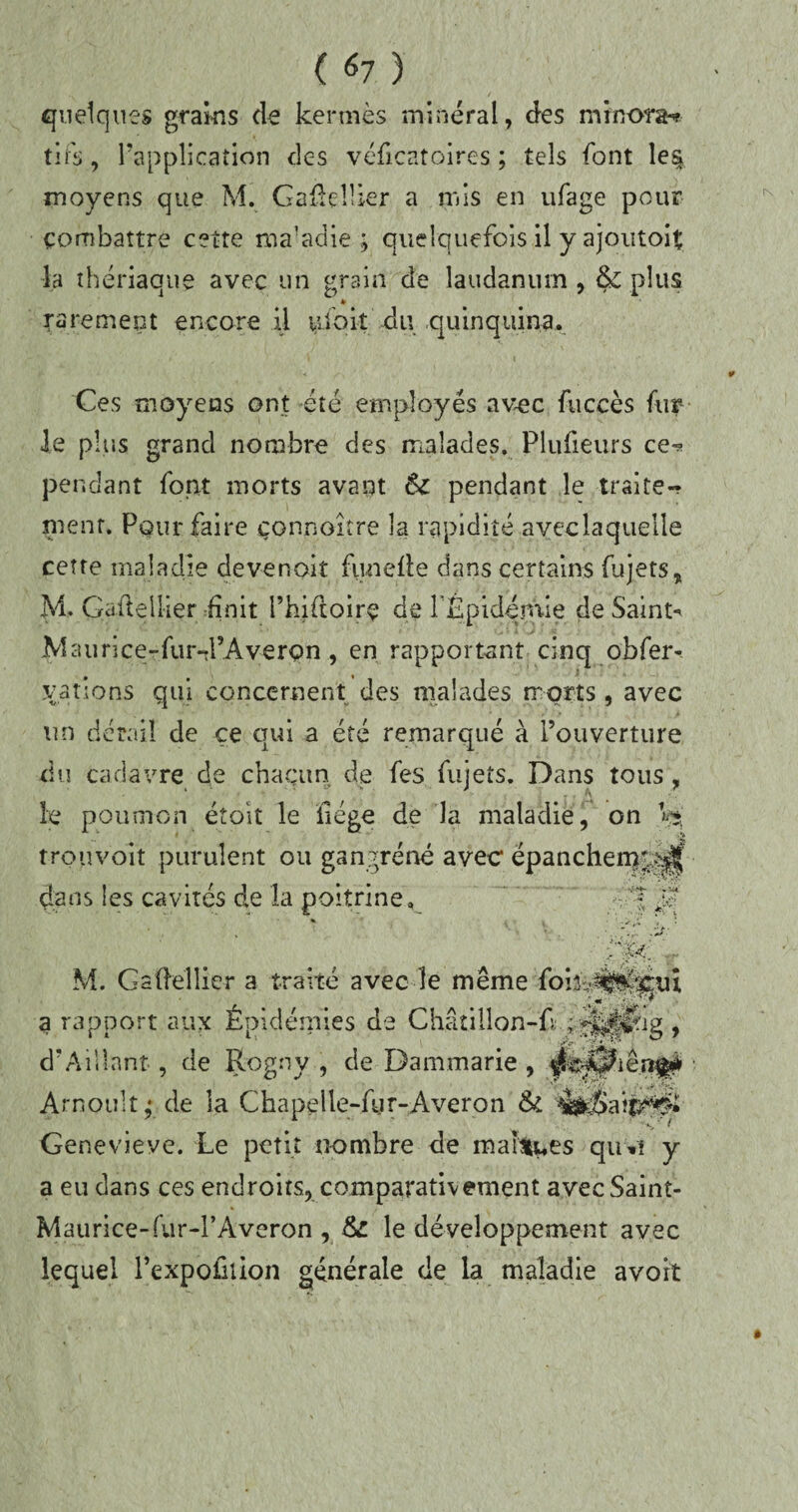 quelques grains de kermès minéral, des minora* tifs, l’application des véficatoires ; tels font le% moyens que M. GaûdUer a mis en ufage pour combattre cette ma'adie ; quelquefois il y ajoutoit la thériaque avec un grain de laudanum , & plus k rarement encore il uioit du quinquina. Ces moyens ont été employés avec fuccès fur le plus grand nombre des malades. Plufieurs ce^ pendant font morts avant 6c pendant le traite* ment. Pour faire connaître la rapidité aveclaquelle cette maladie devenait funefte dans certains fujets, M. Gaftellier finit l’hiftoirç de FEpidémie de Sainte .Maiirice-fur-d’Averpn., en rapportant cinq obfer- yatiens qui concernent des malades morts, avec un détail de çe qui a été remarqué à l’ouverture du cadavre de chacun de fes fujets. Dans tous, le poumon étoit le liège de la maladie, on Vsj trou voit purulent ou gangrène avec épanchem';^| dans les cavités de la poitrine, Jf M. Gaftellier a traité avec-le même foi;b#fe£ui a rapport aux Épidémies de Châtillon-fkajljjlrig , d*Aillant, de Rogny , de Dammarie , Arnoultde la Chapelle-fur-Averon & S  ^ Genevieve. Le petit nombre de mabtues quvi y a eu dans ces endroits, comparativement avec Saint- Maurice-fur-l’Averon , le développement avec lequel l’expofuion générale de la maladie avoit