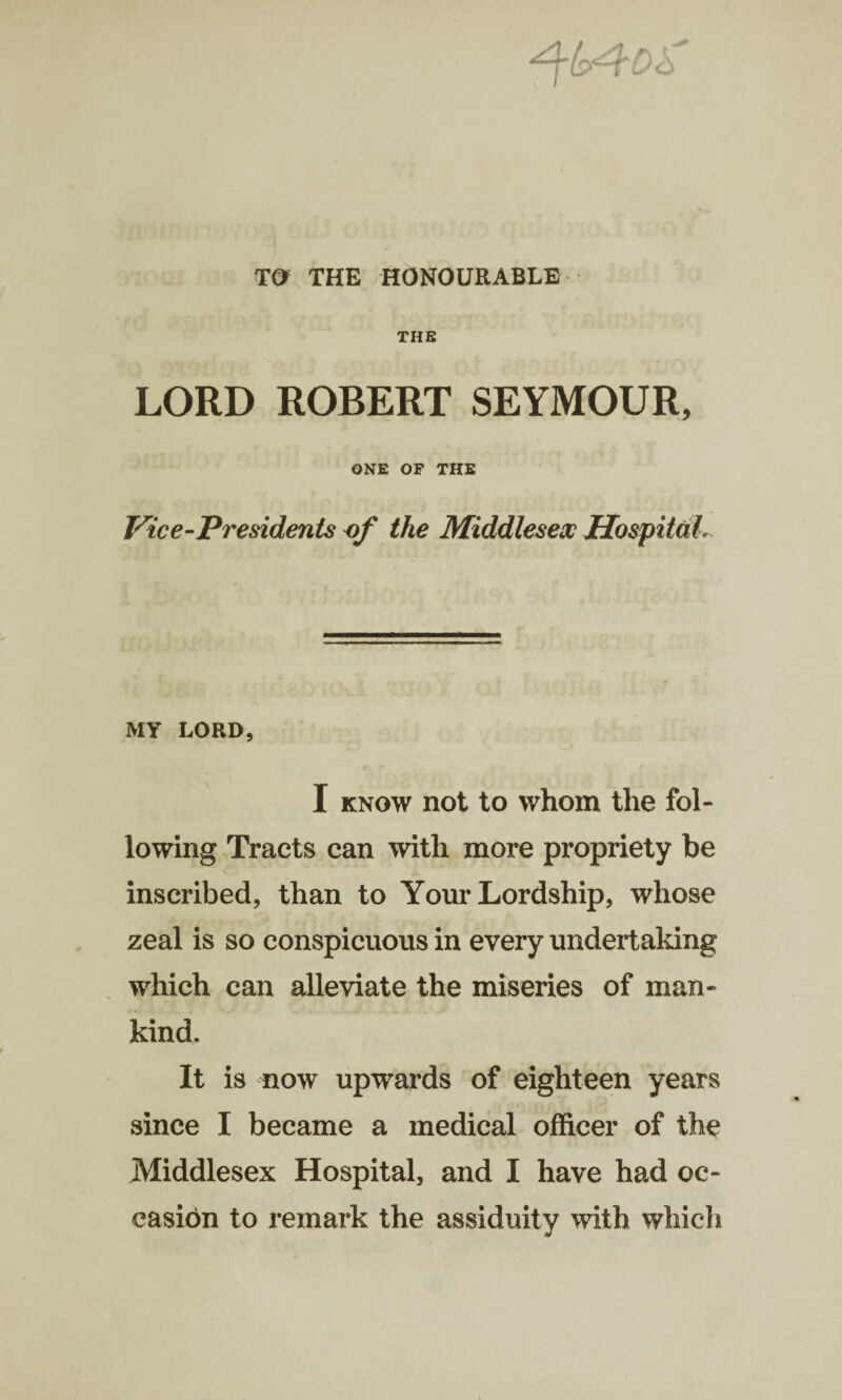 TO THE HONOURABLE THE LORD ROBERT SEYMOUR, ONE OF THE Vice-Presidents of the Middlesex HospitdL MY LORD, I know not to whom the fol¬ lowing Tracts can with more propriety be inscribed, than to Your Lordship, whose zeal is so conspicuous in every undertaking which can alleviate the miseries of man¬ kind. It is now upwards of eighteen years since I became a medical officer of the Middlesex Hospital, and I have had oc¬ casion to remark the assiduity with which