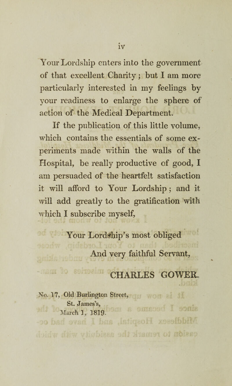 Your Lordship enters into the government of that excellent Charity; but I am more particularly interested in my feelings by your readiness to enlarge the sphere of action of the Medical Department. If the publication of this little volume, which contains the essentials of some ex¬ periments made within the walls of the Hospital, be really productive of good, I am persuaded of the heartfelt satisfaction it will afford to Your Lordship ; and it will add greatly to the gratification with which I subscribe myself, c o •* • * 3* Your Lordship’s most obliged And very faithful Servant, CHARLES GOWER. c j » 5 - No. 17, Old Burlington Street, St. James’s, March 1, 1819-