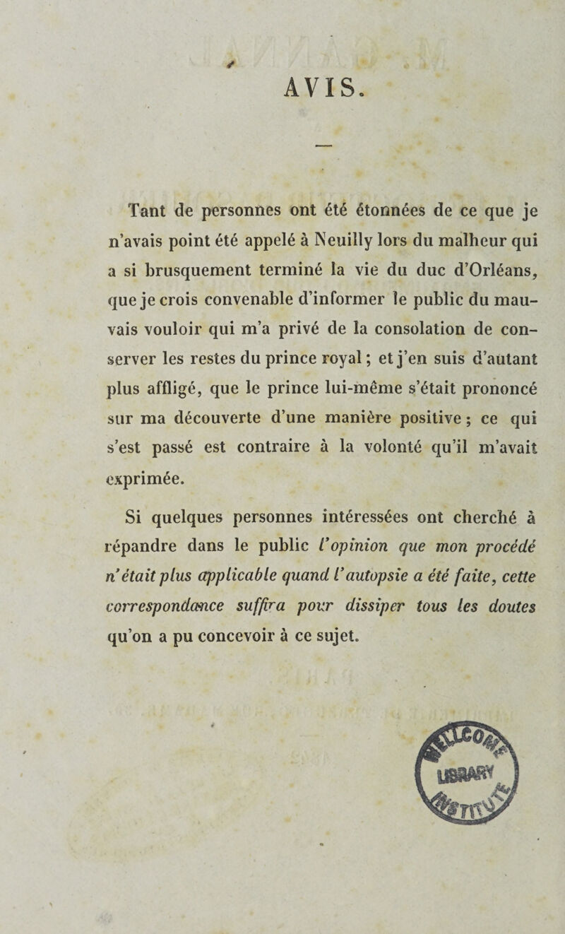 AVIS. ✓ Tant de personnes ont été étonnées de ce que je n’avais point été appelé à Neuilly lors du malheur qui a si brusquement terminé la vie du duc d’Orléans, que je crois convenable d’informer le public du mau¬ vais vouloir qui m’a privé de la consolation de con¬ server les restes du prince royal ; et j’en suis d’autant plus affligé, que le prince lui-même s’était prononcé sur ma découverte d’une manière positive ; ce qui s’est passé est contraire à la volonté qu’il m’avait exprimée. Si quelques personnes intéressées ont cherché à répandre dans le public l'opinion que mon procédé n était plus applicable quand l'autopsie a été faite, cette correspondance suffira pour dissiper tous les doutes qu’on a pu concevoir à ce sujet. 4