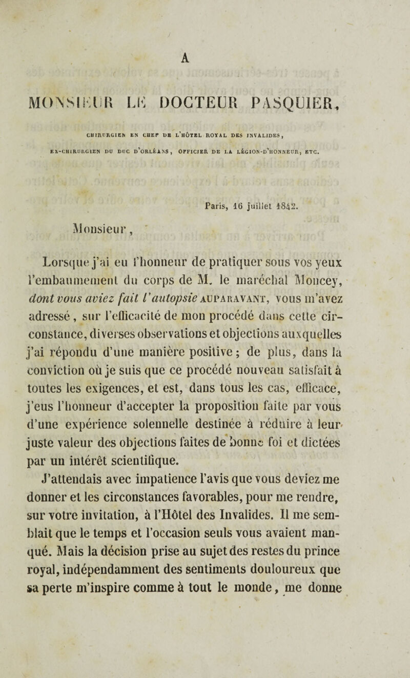 ) MO N SIKH R LK DOCTEUR PASQUIER, CHIRURGIEN EN CHEF DE l’hÔTEL ROYAL DES INVALIDES, EA-CHIRURG1EN DU DUC d'oRLÈANS, OFFICIER DE LA LÉGION-d’hONNEUR, RTC. Paris, 16 juillet 4842. Monsieur, Lorsque j'ai eu l’honneur de pratiquer sous vos yeux l'embaumement du corps de M. le maréchal Moncey, dont vous aviez fait l'autopsie auparavant, vous m’avez adressé , sur l'efficacité de mon procédé dans cette cir¬ constance, diverses observations et objections auxquelles j’ai répondu d’une manière positive; de plus, dans la conviction où je suis que ce procédé nouveau satisfait à toutes les exigences, et est, dans tous les cas, efficace, j’eus l’honneur d’accepter la proposition faite par vous d’une expérience solennelle destinée à réduire à leur juste valeur des objections faites de bonne foi et dictées par un intérêt scientifique. J’attendais avec impatience l’avis que vous deviez me donner et les circonstances favorables, pour me rendre, sur votre invitation, à l’Hôtel des Invalides. Il me sem¬ blait que le temps et l’occasion seuls vous avaient man¬ qué. Mais la décision prise au sujet des restes du prince royal, indépendamment des sentiments douloureux que sa perte m’inspire comme à tout le monde, me donne