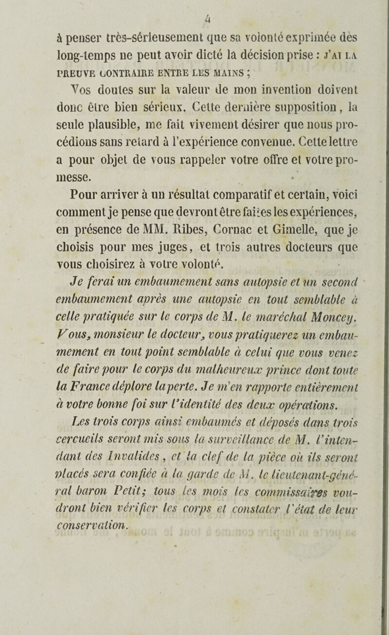 à penser très-sérieusement que sa volonté exprimée dès long-temps 11e peut avoir dicté la décision prise : j’ai la PREUVE CONTRAIRE ENTRE LES MAINS ; Vos doutes sur la valeur de mon invention doivent donc être bien sérieux. Cette dernière supposition, la seule plausible, me fait vivement désirer que nous pro¬ cédions sans retard à l’expérience convenue. Cette lettre a pour objet de vous rappeler votre offre et votre pro¬ messe. Pour arriver à un résultat comparatif et certain, voici comment je pense que devront être faites les expériences, en présence de MM. Ribes, Cornac et Gimelle, que je choisis pour mes juges, et trois autres docteurs que vous choisirez à votre volonté. Je ferai un embaumement sans autopsie et un second embaumement après une autopsie en tout semblable à celle pratiquée sur le corps de M. le maréchal Moncey. Vous, monsieur le docteur, vous pratiquerez un embau¬ mement en tout point semblable à celui que vous venez de faire pour le corps du malheureux prince dont toute la France déplore la perte. Je ni en rapporte entièrement ci votre bonne foi sur Pidentité des deux opérations. Les trois corps ainsi embaumés et déposés dans trois cercueils seront mis sous la surveillance de M. lyinten¬ dant des Invalides, et la clef de la pièce où ils seront 9) lacés sera confiée a la garde de M. le lieutenant-géné¬ ral baron Petit; tous les mois les commissaiTBs vou¬ dront bien vérifier les corps et constater l'étal de leur conservation.