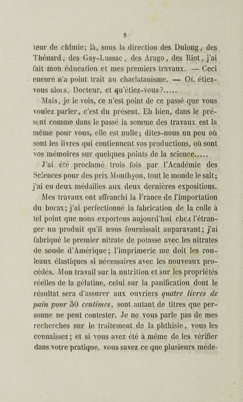 leur de chimie; là, sous la direction des Dulong, des Thénard, des Gay-Lussac, des Arago, des Biot, j’ai fait mon éducation et mes premiers travaux. — Ceci encore n’a point trait au charlatanisme. — Où étiez- vous alois, Docteur, et qu’étiez-vous?. Mais, je le vois, ce n’est point de ce passé que vous voulez parler, c’est du présent. Eh bien, dans le pré¬ sent comme dans le passé la somme des travaux est la même pour vous, elle est nulle ; dites-nous un peu où sont les livres qui contiennent vos productions, où sont vos mémoires sur quelques points de la science. J’ai été proclamé trois fois par l’Académie des Sciences pour des prix Monthyon, tout le monde le sait; j’ai eu deux médailles aux deux dernières expositions. Mes travaux ont affranchi la France de l’importation du borax; j’ai perfectionné la fabrication de la colle à tel point que nous exportons aujourd’hui chez l’étran¬ ger un produit qu’il nous fournissait auparavant; j’ai fabriqué le premier nitrate de potasse avec les nitrates de soude d’Amérique; l’imprimerie me doit les rou¬ leaux élastiques si nécessaires avec les nouveaux pro¬ cédés. Mon travail sur la nutrition et sur les propriétés réelles de la gélatine, celui sur la panification dont le résultat sera d’assurer aux ouvriers quatre livres de pain pour 30 centimes, sont autant de titres que per¬ sonne ne peut contester. Je ne vous parle pas de mes recherches sur le traitement de la phthisie, vous les connaissez ; et si vous avez été à même de les vérifier dans votre pratique, vous savez ce que plusieurs méde-