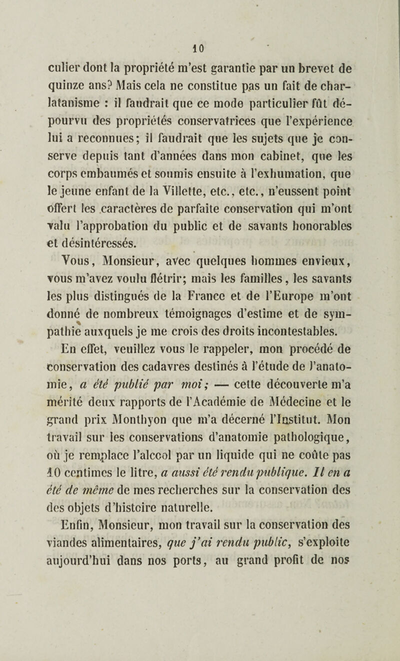 culier dont la propriété m’est garantie par un brevet de quinze ans? Mais cela ne constitue pas un fait de char¬ latanisme : il faudrait que ce mode particulier fût dé¬ pourvu des propriétés conservatrices que l’expérience lui a reconnues; il faudrait que les sujets que je con¬ serve depuis tant d’années dans mon cabinet, que les corps embaumés et soumis ensuite à l’exhumation, que le jeune enfant de la Villette, etc., etc., n’eussent point offert les caractères de parfaite conservation qui m’ont valu l’approbation du public et de savants honorables et désintéressés. Vous, Monsieur, avec quelques hommes envieux, vous m’avez voulu flétrir; mais les familles, les savants les plus distingués de la France et de l’Europe m’ont donné de nombreux témoignages d’estime et de sym- % pathie auxquels je me crois des droits incontestables. En effet, veuillez vous le rappeler, mon procédé de conservation des cadavres destinés à l’étude de J’anato- mie, a été publié par moi; — cette découverte m’a mérité deux rapports de l’Académie de Médecine et le grand prix Monthyon que m’a décerné l’Institut. Mon travail sur les conservations d’anatomie pathologique, où je remplace l’alccol par un liquide qui ne coûte pas 10 centimes le litre, a aussi été rendu publique. Il en a été de même de mes recherches sur la conservation des des objets d’histoire naturelle. Enfin, Monsieur, mon travail sur la conservation des viandes alimentaires, que j'ai rendu public, s’exploite aujourd’hui dans nos ports, au grand profit de nos