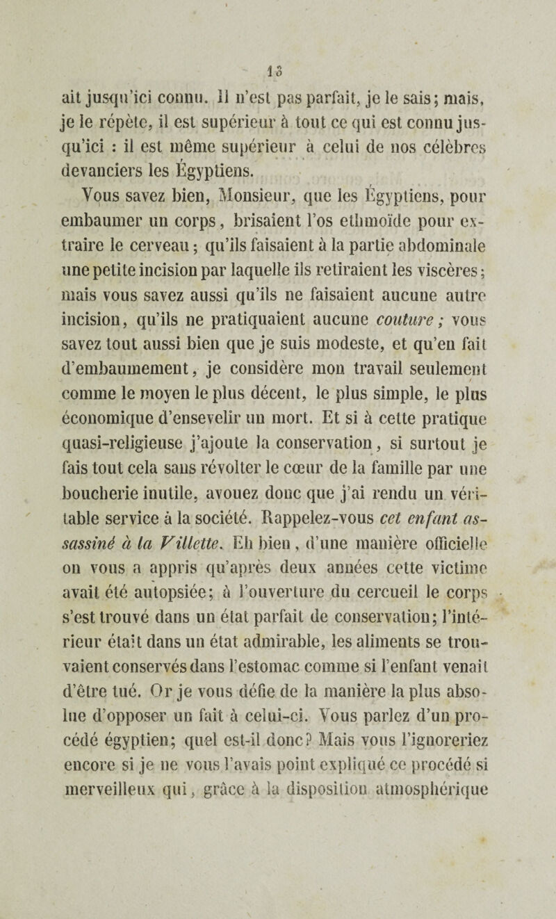 ait jusqu’ici connu, il n’est pas parfait, je le sais; mais, je le répète, il est supérieur à tout ce qui est connu jus¬ qu’ici : il est môme supérieur à celui de nos célèbres devanciers les Égyptiens. Vous savez bien, Monsieur, que les Égyptiens, pour embaumer un corps, brisaient l’os etbmoïde pour ex¬ traire le cerveau ; qu’ils faisaient à la partie abdominale une petite incision par laquelle ils retiraient les viscères ; mais vous savez aussi qu’ils ne faisaient aucune autre incision, qu’ils ne pratiquaient aucune couture ; vous savez tout aussi bien que je suis modeste, et qu’en fait d’embaumement, je considère mon travail seulement comme le moyen le plus décent, le plus simple, le plus économique d’ensevelir un mort. Et si à cette pratique quasi-religieuse j’ajoute la conservation, si surtout je fais tout cela sans révolter le cœur de la famille par une boucherie inutile, avouez donc que j’ai rendu un véri¬ table service à la société. Rappelez-vous cet enfant as¬ sassiné à la Fillette. Eh bien , d’une manière officielle on vous a appris qu’après deux années cette victime avait été autopsiée; à l’ouverture du cercueil le corps s’est trouvé dans un élat parfait de conservation; l’inté¬ rieur était dans un état admirable, les aliments se trou¬ vaient conservés dans l’estomac comme si l’enfant venait d’être tué. Or je vous défie de la manière la plus abso¬ lue d’opposer un fait à celui-ci. Vous parlez d’un pro¬ cédé égyptien; quel est-il donc? Mais vous l’ignoreriez encore si je ne vous l’avais point expliqué ce procédé si merveilleux qui, grâce à la disposition atmosphérique