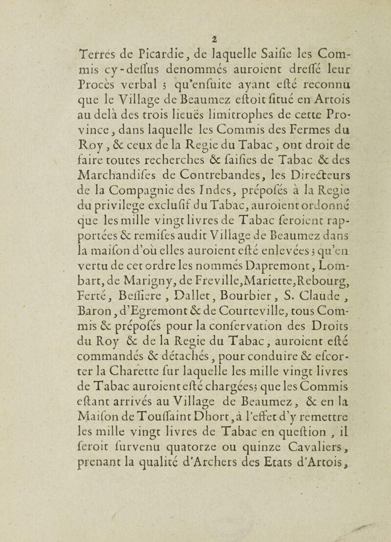 1 Terres de Picardie^ de laquelle Saifie les Com¬ mis cy-dedus dénommés auroient drelTé leur Procès verbal 5 qu’enfuite ayant efté reconnu que le Village de Beaumez eftoit fitué en Artois au delà des trois lieues limitrophes de cette Pro¬ vince ^ dans laquelle les Commis des Fermes du Roy , & ceux de la Regie du Tabac, ont droit de faire toutes recherches Ôc faifies de Tabac & des Marchandifes de Contrebandes, les Direéleurs de la Compagnie des Indes, prépofés à la Regie du privilège exclufii du Tabac, auroient ordonne que les mille vingt livres de Tabac feroient rap¬ portées & remifes audit Village de Beaumez dans la maifon d’ou elles auroient efté enlevées 5 qu’en vertu de cet ordre les nommés Dapremont, Lom- bart, de Marigny, de Freville,Mariette,Rcbourg, Percé, Bellîere , Daller, Bourbier, S. Claude , Baron, d’Egremont & de Courte ville, tous Com¬ mis & prépofés pour la confervation des Droits du Roy & de la Regie du Tabac, auroient efté commandés & détachés, pour conduire & efeor- ter la Charette fur laquelle les mille vingt livres de Tabac auroient efté chargées? que les Commis cftant arrivés au Village de Beaumez, & en la Maifon de Touftaint Dhort ,à l’effet d’y remettre les mille vingt livres de Tabac en queftion , il feroit furvenu quatorze ou quinze Cavaliers, prenant la qualité d'Archers des Etats d’Artois,