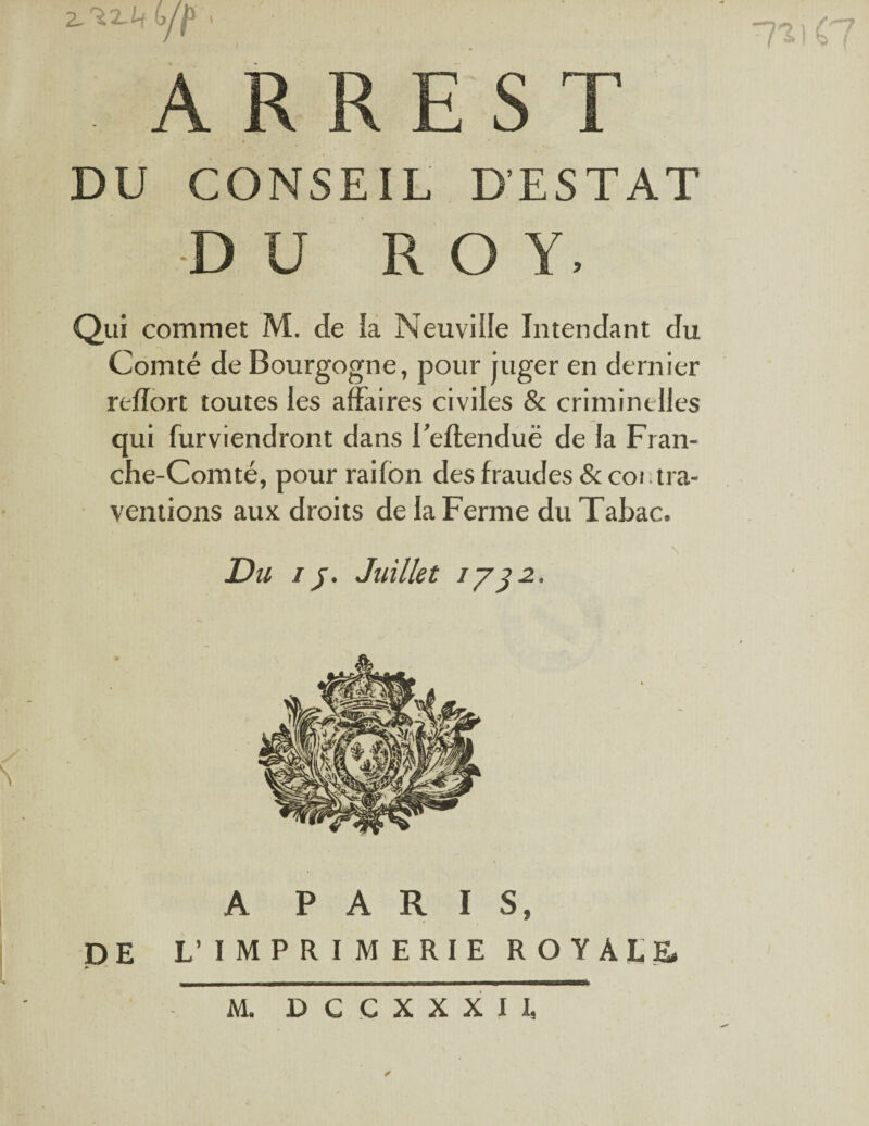 2. 'iz.Lt bip A R EST DU CONSEIL D’ESTAT D U ROY, Qui commet M. de la Neuville Intendant du Comté de Bourgogne, pour juger en dernier reflort toutes les affaires civiles & criminelles qui furviendront dans i’eftenduë de la Fran¬ che-Comté, pour rai Ion des fraudes & coi.tra- ventions aux droits de la Ferme du Tabac. Du //. Juillet 173 2, l'Dil y N DE A PARIS, L’IMPRIMERIE ROYALE»