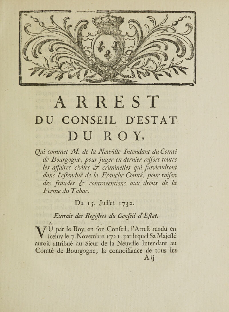 A R R E S T DU CONSEIL D’ESTAT DU ROY, Qui commet M. de la Neuville Intendant du Comté de Bourgogne, pour juger en dernier reffort toutes les affaires civiles if criminelles qui furviendront dans Feftenduë de la Franche-Comté, pour raifon des fraudes if contraventions aux droits de la Ferme du Tabac. Du i j. Juillet 1732. Extrait des Regijlres du Confeil et EJlat. A VU par le Roy, en fon Confeil, l'Arrett rendu en iceluy le 7. Novembre 1721. par lequel Sa Majefïé auroit attribué au Sieur de la Neuville Intendant au Comté de Bourgogne, la connoiffance de tous les A ij