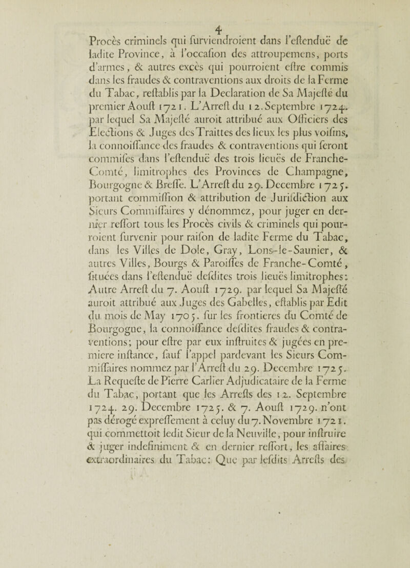 Procès criminels qui fiirviendroient dans I’eftenduë de ladite Province, à l’occafion des attroupemens, ports d’armes, & autres excès qui pourraient eftre commis dans les fraudes & contraventions aux droits de la Ferme du Tabac, reftabiis par la Déclaration de Sa Majefté du premier Aouft 1721. L’Arreft du 1 2,Septembre 1724. par lequel Sa Majefté aurait attribué aux Officiers des Elections & Juges desTraittes des lieux les plus voifins, la connoiffitnce des fraudes Si contraventions qui feront commifes dans l’eftenduë des trois lieues de Franche- Comté, limitrophes des Provinces de Champagne, Bourgogne Si Breffie. L’Arreft du 29. Décembre 172 y* portant commiffion Si attribution de Jurifdiélion aux Sieurs Commiffiaires y dénommez, pour juger en der¬ nier rcffiort tous les Procès civils Si criminels qui pour¬ raient furvenir pour raifon de ladite Ferme du Tabac, dans les Villes de Dole, Gray, Lons-le-Saunier, & autres Villes, Bourgs Si Paroilîes de Franche-Comté, lit Liées dans ieftenduë defdites trois iieuës limitrophes: Autre Arreft du 7. Aouft 1729. par lequel Sa Majefté aurait attribué aux Juges des Gabelles, eftablis par Edit du mois de May 1705. fur les frontières du Comté de Bourgogne, la connoifïance defdites fraudes Si contra¬ ventions; pour eftre par eux inftruites & jugées en pre¬ mière inftance, fauf 1 appel pardevant les Sieurs Com- miftaires nommez par f Arreft du 29. Décembre 1725. La Requefte de Pierre Carlier Adjudicataire de la Ferme du Tabac, portant que les Arrefts des 12.. Septembre 1724. 29. Décembre 1725. Si 7. Aouft 1729. n’ont pas dérogé expreiïement à celuy du 7. Novembre 1721. qui commettoit ledit Sieur de la Neuville, pour inftruire Si juger indéfiniment & en dernier reftort, les affaires extraordinaires du Tabac: Que parlefdits Arrefts des