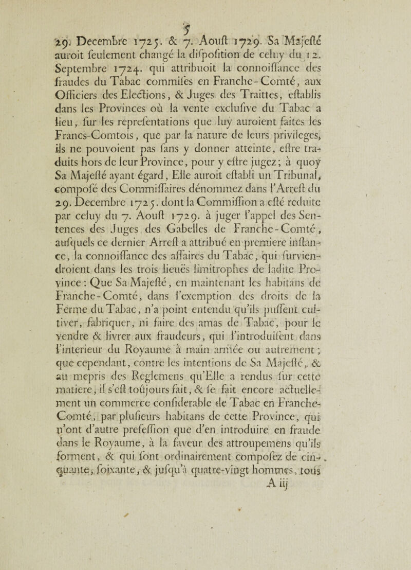auroit feulement changé la difpofition de celuy du i 2. Septembre 1724.. qui attribuoit la connoifïance des fraudes du Tabac commifes en Franche-Comté, aux Officiers des Elections, 6c Juges des Traittes, eftablis dans les Provinces où la vente exclufive du Tabac a fieu, fur les reprefentations que luy auroient faites les Francs-Comtois, que par la nature de leurs privilèges, ils ne pouvoient pas fans y donner atteinte, dire tra¬ duits hors de leur Province, pour y dire jugez; à quoy Sa Majeflé ayant égard, Elle auroit dlabli un Tribunal, compofé des Commiffitires dénommez dans l’Arreft du 29. Décembre 1725. dont la Commiffion a eflé réduite par celuy du 7. Aouft 1729. à juger f appel des Sen¬ tences des Juges des Gabelles de Franche-Comté, aufquels ce dernier Arreft a attribué en première inftan- ce, la connoifïance des affaires du Tabac, qui furvien- droient dans les trois lieues limitrophes de ladite Pro¬ vince : Que SaMajefté, en maintenant les habitans de Franche-Comté, dans l’exemption des droits de la Ferme du Tabac, n’a point entendu qu’ils puffent cul¬ tiver, fabriquer, ni faire des amas de Tabac, pour le vendre 6c livrer aux fraudeurs, qui ï’introduifènt dans l’interieur du Royaume à main armée ou autrement ; que cependant, contre les intentions de Sa Majefté,. 6c au mépris des Reglemens qu’Eiie a rendus fur cette matière, il s’eft toûjours fait, 6c fe fait encore acftuelle- ment un commerce confiderable de Tabac en Franche- Comté, par plufieurs habitans de cette Province, qui n’ont d’autre prefeffion que d’en introduire en fraude dans le Royaume, à la faveur des attroupemens qu’ils forment, 6c qui font ordinairement compofcz de cin-. puante, foixante, 6c. jufqua quatre-vingt hommes, tous Ait]