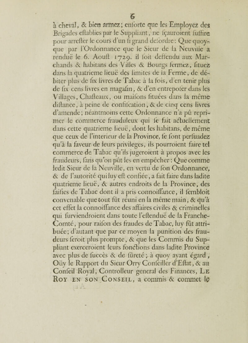 à cheval, & bien armez; enlorte que les Employez des Brigades eftabliespar le Suppliant, ne fçauroient futfire pour arrefter le cours d’un li grand deiordre: Que quoy- que par l’Ordonnance que le Sieur de la Neuviiie a rendue le 6. Aoull 1729. il loit deftendu aux Mar¬ chands de habitans des Villes de Bourgs fermez, fituez dans la quatrième lieue des limites de ia Ferme, de dé¬ biter plus de fix livres de Tabac à 1a fois, d’en tenir plus de fix cens livres en magafin, de d’en entrepoier dans les Villages, Chafleaux, ou maifons lituées dans 1a même di flan ce, à peine de confilcation, de de cinq cens livres d’amende; néantmoins cette Ordonnance n’a pû repri¬ mer le commerce frauduleux qui le fait actuellement dans cette quatrième lieue, dont les habitans, de même que ceux de l’interieur de la Province, le font perluadez qu’à la faveur de leurs privilèges, ils pourraient faire tel commerce de Tabac qu’ils jugeraient à propos avec les fraudeurs, fans qu’on pût les en empêcher : Que comme ledit Sieur de la Neuville, en vertu de fon Ordonnance, de de l’autorité qui luy eft confiée, a fait faire dans ladite quatrième lieuë, de autres endroits de la Province, des failles de Tabac dont il a pris connoiffance, il fembloit convenable que tout fût réuni en 1a même main, de qu’à cet effet 1a connoiffance des affaires civiles de criminelles qui furviendroient dans toute l’eflenduë de 1a Franche- Comté, pour raifon des fraudes de Tabac, luy fût attri¬ buée; d’autant que par ce moyen la punition des frau¬ deurs ferait plus prompte, de que les Commis du Sup¬ pliant exerceraient leurs fonctions dans ladite Province avec plus de fuccès de de fureté ^ à quoy ayant égard , Oiiy le Rapport du Sieur Orry Confeiller d’Eftat, de au Confeil Royal, Controlleur general des Finances, Le Roy en son Conseil, a commis de commet lç