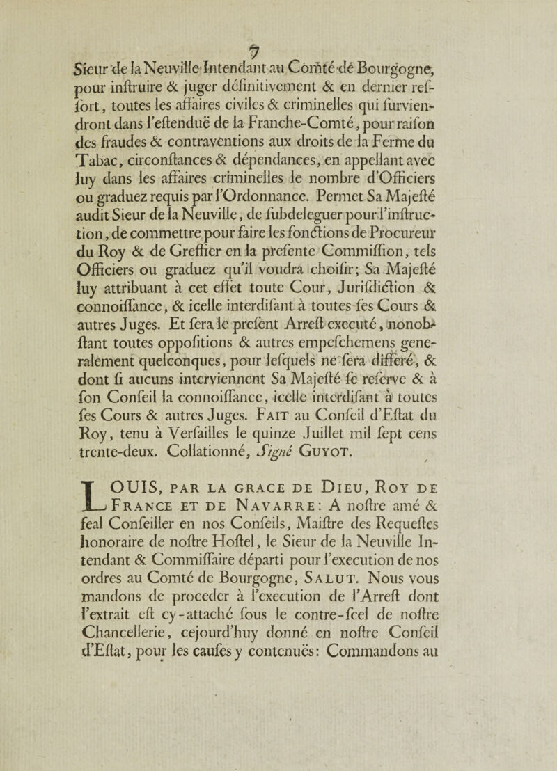 Sieur de laNeuvilfe întendant au Comté dé Bourgogne, pour inftruire & juger définitivement & en dernier ref- fort, toutes les affaires civiles & criminelles qui furvien- dront dans i’eftenduë de la Franche-Comté, pour raifon des fraudes & contraventions aux droits de la Ferme du Tabac, circonftances Sc dépendances, en appeliant avec luy dans les affaires criminelles le nombre d’Officiers ou graduez requis par f Ordonnance. Permet Sa Majefté audit Sieur de la Neuville, de fubdeleguer pour fi infime- tion, de commettre pour faire les fondions de Procureur du Roy 6c de Greffier en la prefente Commiffion, tels Officiers ou graduez qu’il voudra choifir; Sa Majefté luy attribuant à cet effet toute Cour, Jurifdiélion & connoiffance, & icelle interdifant à toutes fes Cours 6c autres Juges. Et fera le prefent Arrefl exécuté, nonob- fiant toutes oppofitions 6c autres empefehemens géné¬ ralement quelconques, pour iefquels ne fera différé, 6c dont fi aucuns interviennent Sa Majefté fe referve 6c à fon Confeil la connoiffance, icelle interdifant à toutes fes Cours 6c autres Juges. Fait au Confeil d’Eflat du Roy, tenu à Verfailles le quinze Juillet mil fept cens trente-deux. Collationné, Signé Guyot. LOUIS, PAR LA GRACE DE DlEU, RoY DE France et de Navarre: A noflre amé 6c féal Confeiller en nos Confeils, Maiflre des Requeftes honoraire de noflre Hoftel, le Sieur de la Neuville In¬ tendant 6c Commiffaire départi pour l’execution de nos ordres au Comté de Bourgogne, Salut. Nous vous mandons de procéder à l’execution de l’Arrefl dont l’extrait efl cy-attaché fous le contre-feel de noflre Chancellerie, cejourd’huy donné en noflre Confeil d’Eflat, pour les caufesy contenues: Commandons au