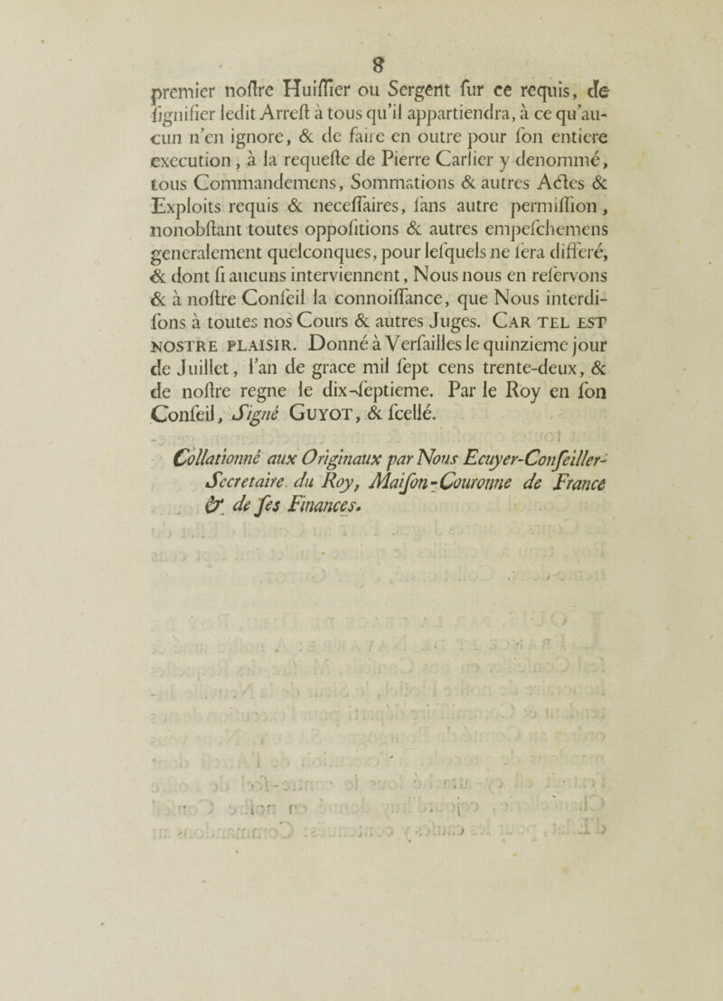 s premier noflre Huiflîer ou Sergent fur ce requis, de -fignifier ledit Arreft à tous qu’il appartiendra, à ce qu’au- cun n’en ignore, & de faire en outre pour fon entière execution, à la requefle de Pierre Carlicr y dénommé, tous Commandemens, Sommations & autres Aéïes & Exploits requis & neceffaires, fans autre permiffion, nonobflant toutes oppofitions Si autres empefehemens généralement quelconques, pour lefquelsne lèra différé, Si dont fi aucuns interviennent, Nous nous en reièrvons Si à noflre Confeil la connoiffance, que Nous interdi¬ rons à toutes nos Cours Si autres Juges. Car tel est nostre plaisir. Donné à Verfailles le quinzième jour de Juillet, l’an de grâce mil fept cens trente-deux. Si de noflre régné le dix-Jêptieme. Par le Roy en fon Confeil, Signé Guyot, Si feelié. Collationné aux Originaux par Nous Ecuyer-Confeiller Secrétaire du Roy, Maifon-Couronne de France & de fes Finances. i.é J