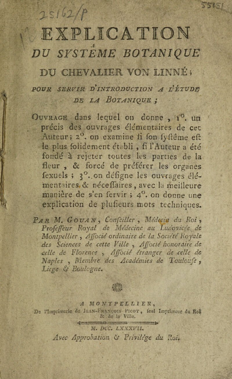 DU SYSTEME BOTANIQUE DU CHEVALIER VON LINNÉ ; POUR SERVIR d'INTRODUCTION A LÉTUDE jde la Botanique ; Ouvrage dans lequel on donne , i°. un précis des ouvrages élémentaires de cet Auteur; 2°. on examine fi fon fyüême eft te plus folidement établi , fi l'Auteur a été fondé à rejeter toutes les parties de la fleur , ôc forcé de préférer les organes fexuels ; 3°..on défigne les ouvrages élé¬ mentaires & néceflaires , avec la meilleure manière de s’en fervir ; 4°. on donne une explication dé plufieurs mots techniques. Par M. G ou an. Conseiller , Médecin du Roi, ProfeJJeur Royal de Médecine au Ludovicée de Montpellier , AJJocié ordinaire de la Société Royale des Sciences de cette Ville , AJJocié honoraire de celle de Florence , AJJocié étranger de celle de Naples , Membre des Académies de Toulon Je ? Liège & Boulogne. A MONTPELLIER, Di l’Imprimerie de Jean-François Picot, feul Imprimeur du Roi & de la Ville. M. DCC. LXXXV1I. ' Avec Approbation (U Privilège du Roi,