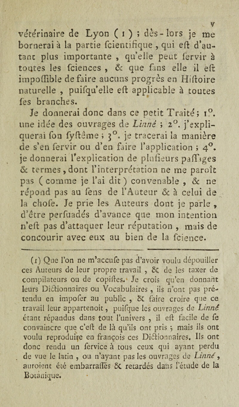 vétérinaire de Lyon ( i ) ; dès» lors je me bornerai à la partie fcientifique , qui eft d’au- tant plus importante , qu’elle peut lérvir à toutes les fciences , & que fans elle il eft impoffible défaire aucuns progrès en Hiftoire naturelle , puifqu’elle eft applicable à toutes les branches. Je donnerai donc dans ce petit Traité; i°. une idée des ouvrages de Linné ; 2°. j’expli¬ querai fon fyftême ; 30. je tracerai la manière de s’en fervir ou d’eo faire l’application ; 40. je donnerai ^explication de plufieurs pafTiges & termes, dont l’interprétation ne me parok pas (comme je l’ai dit) convenable , & ne répond pas au fens de l’Auteur & à celui de la chofe. Je prie les Auteurs dont je parle , d’être perfuadés d’avance que mon intention n’eft pas d’attaquer leur réputation , mais de concourir avec eux au bien de la fcience. (1) Que l’on ne m’accufe pas d’avoir voulu dépouiller ces Auteurs de leur propre travail , 8c de les taxer de compilateurs ou de copiées. Je crois qu’en donnant leurs Dictionnaires ou Vocabulaires , iis n’ont pas pré¬ tendu en impofer au public , &£ faire croire que ce travail leur appartenoit, puifque les ouvrages de Linné étant répandus dans tout l’univers , il eft facile de fe convaincre que c’eft de là qu’ils ont pris j mais ils ont voulu reproduire en françois ces Dictionnaires. Ils ont donc rendu un fervice à tous ceux qui ayant perdu de vue le latin , ou n’ayant pas les ouvrages de Linné, auroient été embarraftes ÔC retardés dans letude de la Botanique.