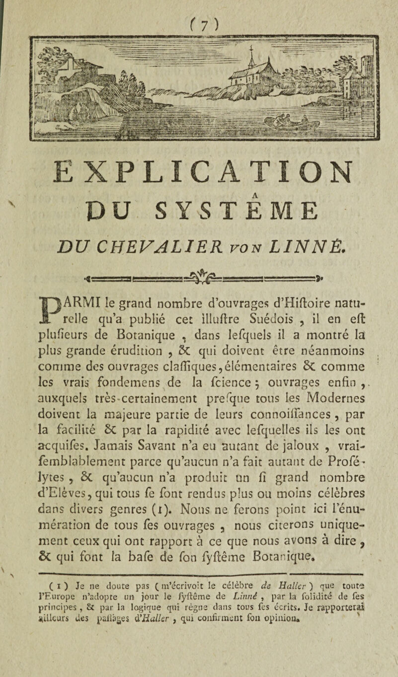 DU SYSTÈME DU CHEVALIER von LINNE. «<.. .jssiaf ■. -■ 1 ■■ PARMI le grand nombre d’ouvrages d’Hiftoire natu¬ relle qu’a publié cet illuftre Suédois , il en efi: plufieurs de Botanique . dans lefquels il a montré la plus grande érudition , 5c qui doivent être néanmoins comme des ouvrages clafliques,élémentaires 8c comme les vrais fondemens de la fcience $ ouvrages enfin,, auxquels très-certainement prefque tous les Modernes doivent la majeure partie de leurs connoifiances, par la facilité 8c par la rapidité avec lefquelles ils les ont acquifes. Jamais Savant n’a eu autant de jaloux , vrai- femblablement parce qu’aucun n’a fait autant de Profé’ lytes , Sc qu’aucun n’a produit un fi grand nombre d’E!èves,qui tous fe font rendus plus ou moins célèbres dans divers genres (i). Nous ne ferons point ici le nu¬ mération de tous fes ouvrages 3 nous citerons unique¬ ment ceux qui ont rapport à ce que nous avons à dire 9 & qui font la bafe de fon fyftême Botanique. (i) Je ne doute pas (m’écrivoit le célèbre de Haller) que toute l’Europe n’adopte un jour le fyftême de Linné , par la foliditê de fes principes, & par la logique qui régne dans tous fes écrits. Je rapportera.! MÜkurs des pailages d'Haller , qui confirment fon opinion.