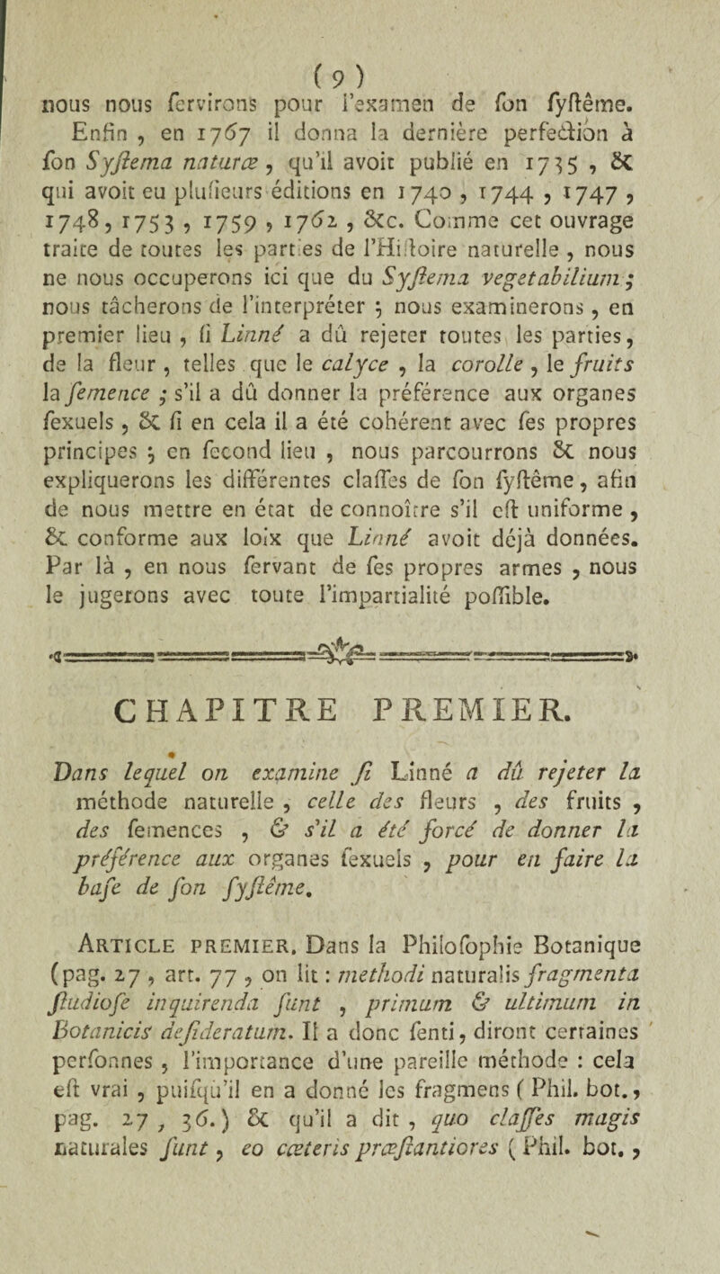 nous nous fer virons pour i’examen de Ton fyflême. Enfin , en 1767 il donna la dernière perfedion à fon Syftema naturce, qu’il avoir publié en 173$ , & qui avoir eu plufieurs éditions en 1740,1744 , 1747 ? 1748, 1753 , 1759 ? 1762 , Sec. Comme cet ouvrage traire de toutes les part es de l’Hiftoire naturelle , nous ne nous occuperons ici que du Syftema vegetabilium ; nous tâcherons de l’interpréter $ nous examinerons, en premier lieu , fi Linné a dû rejeter toutes les parties, de la fleur , telles que le calyce , la corolle , le fruits la femence ; s’il a dû donner la préférence aux organes fexuels, & fi en cela il a été cohérent avec fes propres principes j en fécond lieu , nous parcourrons 8c nous expliquerons les différentes claffes de fon fyflême, afin de nous mettre en état de connoîrre s’il eft uniforme , &C conforme aux loix que Linné avoir déjà données. Par là , en nous fervant de fes propres armes , nous le jugerons avec toute l’impartialité pofïible. CHAPITRE PREMIER. Dans lequel on examine fi Linné a dû rejeter la méthode naturelle , celle des fleurs , des fruits , des femences , & s'il a été forcé de donner la préférence aux organes fexuels , pour en faire la bafe de fon fyflême. Article premier. Dans la Philofophie Botanique (pag. 27 , art. 77 , on lit : methodi naturaüs fragmenta ftudiofe inquirenda funt , primum & ultimum in Botanicis dejideratum. Il a donc fenti, diront certaines perfonnes , l’importance d’une pareille méthode : cela eft vrai , puifqu’i! en a donné les fragmens ( Phil. bot., pag. 27 7 36.) £c qu’il a dit, quo claffes magis caturales funt, eo cæteris prceftantiores ( Phil. bot.,
