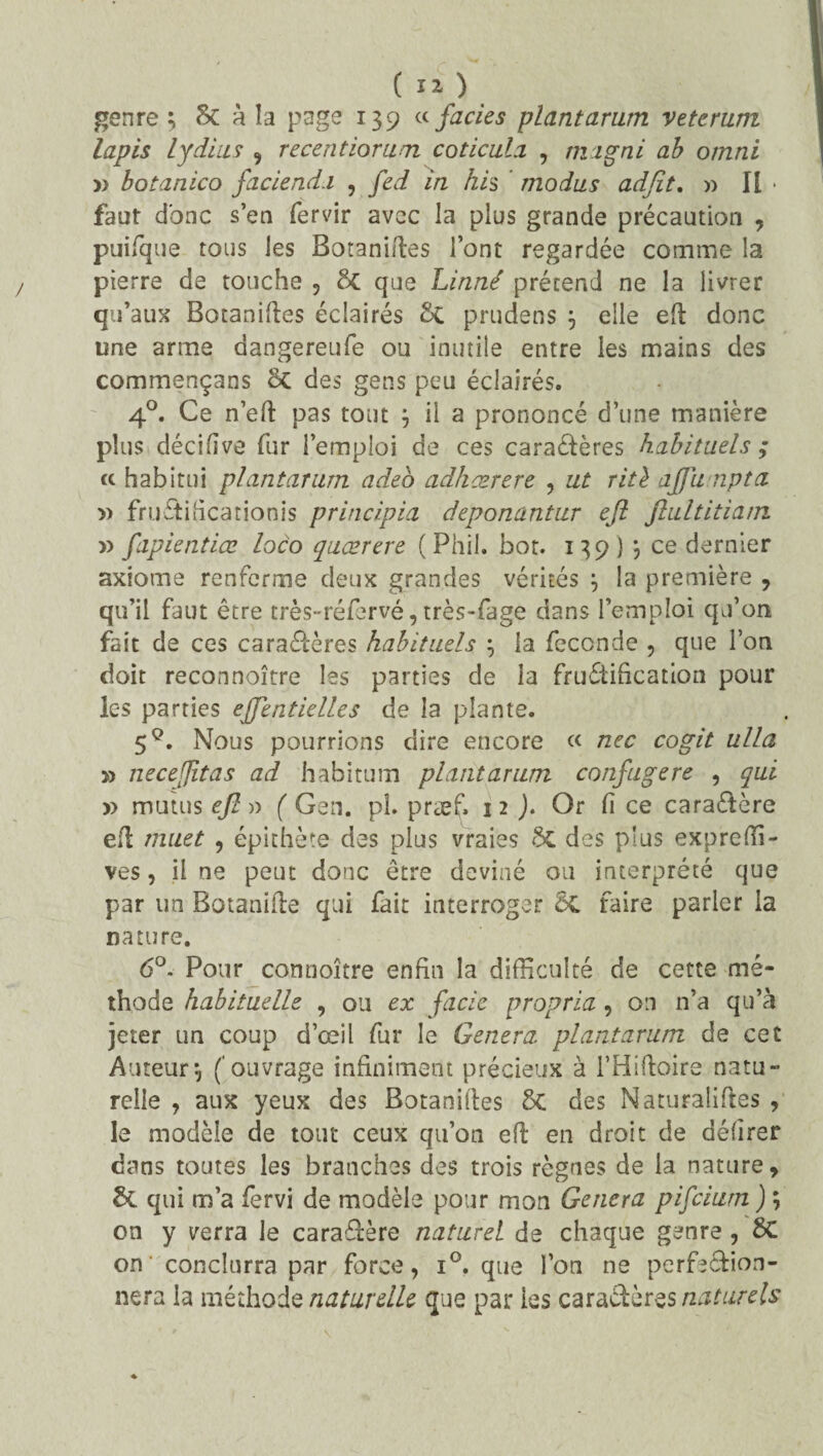 genre $ Sc a la page 139 a faciès plantarum veterum lapis lydius , recentiorum coticula , migni ab omni » botanico faciend.i , /ètf //z A/s modus adfit. » Il * faut donc s’en fervir avec la plus grande précaution , puifque tous les Botaniftes font regardée comme la pierre de touche , ôc que Linné prétend ne la livrer qu’aux Botaniftes éclairés St prudens } elle efb donc une arme dangereufe ou inutile entre les mains des commençans St des gens peu éclairés. 40. Ce n’eft pas tout j il a prononcé d’une manière plus décifïve fur l’emploi de ces caractères habituels ; « habitui plantarum adeo adhœrere , ut ritè ajjunpta » fruftiiicarionis principia deponantur ejl jlultitiam » fapientiæ loco quærere (Phil. bot. 139} *, ce dernier axiome renferme deux grandes vérités \ la première , qu’il faut être très-réfervé, très-fage dans l’emploi qu’on fait de ces caractères habituels \ la fécondé , que l’on doit reconnoître les parties de la fructification pour les parties effentielles de la plante. 5q. Nous pourrions dire encore « nec cogit ulla » neceffitas ad habitum plant arum confugere , qui » mutus efl » ( Gen. pî. præf. 12 ). Or fi ce cara&ère efl muet , épithète des plus vraies Sc des plus expreffi- ves, il ne peut donc être deviné ou interprété que par un Botanifte qui fait interroger 6t faire parier la nature. 6°. Pour connoître enfin la difficulté de cette mé¬ thode habituelle , ou ex fade propria , on n’a qu’à jeter un coup d’œil fur le Généra plantarum de cet Auteur-, (‘ouvrage infiniment précieux à l’Hiftoire natu¬ relle , aux yeux des Botanilles 5c des Naturalises , le modèle de tout ceux qu’on efl en droit de délirer dans toutes les branches des trois règnes de la nature, 5c qui m’a fervi de modèle pour mon Généra pifeiurn ) ; on y verra le cara&ère naturel de chaque genre , SC on' conclurra par force, i°. que l’on ne perfection¬ nera la méthode naturelle que par les caractères naturels