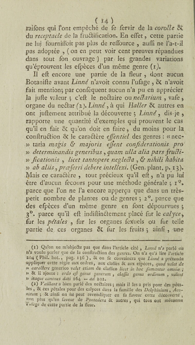 C Ï4 ) raifons qui l’ont empêché de fe fervir de la corolle &£ du réceptacle de la fruéiiflcation. En effet 9 cette partie ne lui fournifloit pas plus de reflource , aufii ne l’a-t-il pas adoptée , ( on en peut voir cent preuves répandues dans tout fon ouvrage ) par. les grandes variations qu’éprouvent les efpèces d’un même genre (i). Il eft encore une partie de la fleur , dont aucun Botaoifte avant Linné n’avoit connu l’ufage 5 n’avoit fait mention} par conîequent aucun n’a pu en apprécier la jufle valeur } c’eft le ne&aire ou neclarium , vafe , organe du ncélar (z)* Linné, à qui Haller ÔC autres en ont juftement attribué la découverte } Linné, dis-je * rapporte une quantité d’exemples qui prouvent le cas qu’il en fait & qu’on doit en faire > du moins pour la conftru&ion le caractère ejfentiel des genres : «nec- » taria magis & majoris ejjent conjideradonis pro » determinandis generibus , quarn alla alia pars frucli- )) Jîcationis ? licet tantopere neglecla , & nihili habita )) ab ahis, prœferri debere intellexi. (Gen. plant, p. 13). Mais ce caraâère , tout précieux qu’il efl , n’a pu lui être d’aucun fecours pour une méthode générale } iQ. parce que l’on ne l’a encore apperçu que dans un très- petit nombre de plantes ou de genres } 20. parce que des efpèces d’un même genre en font dépourvues } 30. parce qu’il ell indiftinélement placé far le calycey fur les pétales 5 fur les organes fexuels ou fur telle partie de ces organes ôc fur les fruits} ainfl , une (1) Qu’on ne m’objefte pas que dans l’article cité , Linné n’a parlé on n’a voulu parler que de la conftruâion des genres. On n’a qu’à lire l’article 204 ( Pliil. bot., pag. 136 ), St on fe convaincra que Linné a prétendu appliquer cette règle aux ordres, aux claiïès St aux elpèces, quod valet de >1 caracîere generico valet ctiam de claüico licet in hoc fumantur omnia ; St il ajoute : ordo ejl genus generum , clajjïs genus ordinum , valent » itaque canones dati 164 >— ad 202. (2) Vaillante bien parlé des nedtaires ; mais il les a pris pour des péta¬ les , 8t ces pétales pour des calyces dans la famille des Delgh inium , Aco- nitum •, St ainli on 11e peut revendiquer en fa faveur cette découverte , non plus qu’en faveur de iPontedera St autres, qui tous ont méconnu 1 wlage de cette partie de la fleur*,