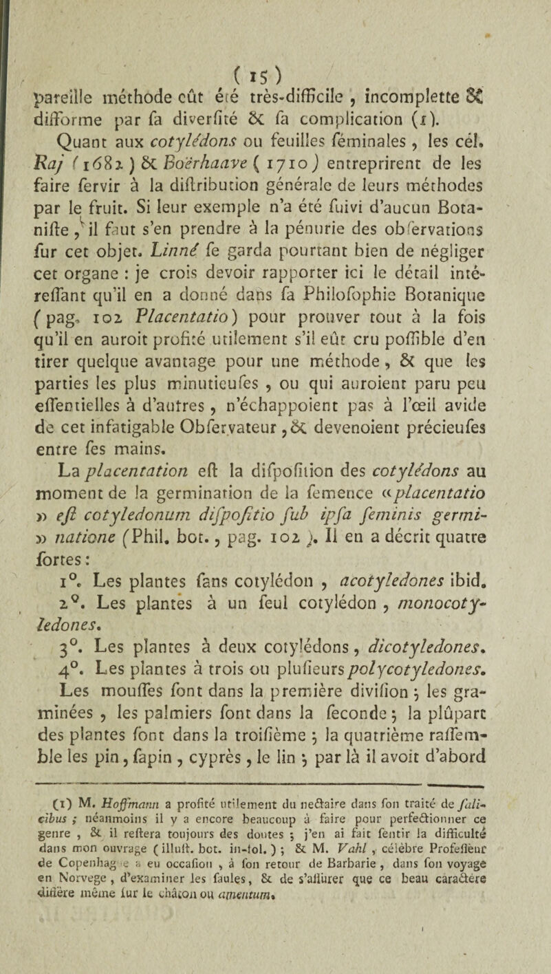 pareille méthode eût été très-difEcile , incomplette 5C difforme par fa diverfité 5c fa complication (x). Quant aux cotylédons ou feuilles féminaîes , les cél. Raj ( 1682 ) 5c Boërhaave ( 1710 ) entreprirent de les faire fervir à la diflribution générale de leurs méthodes par le fruit. Si leur exemple n’a été fuivi d’aucun Bota- nifte ,lil faut s’en prendre à la pénurie des obfervations fur cet objet. Linné fe garda pourtant bien de négliger cet organe : je crois devoir rapporter ici le détail inté- reiïant qu’il en a donné dans fa Phiiofophie Botanique ( pag. 102 Placentatio) pour prouver tout à la fois qu’il en auroit profité utilement s’il eût cru pofîible d’en tirer quelque avantage pour une méthode, & que les parties les plus minutieufes , ou qui auroienr paru peu eflermelles à d’autres, n’échappoient pas à l’œil avide de cet infatigable Obfervateur ,5c devenoient précieufes entre fes mains. La placentation eft la difpofiiion des cotylédons au moment de la germination de la femerice «placentatio » efi cotyledonum difpofitio fub ipfa feminis germi- y> natione (Thil. bot., pag. 102 j. Il en a décrit quatre fortes : 1°. Les plantes fans cotylédon , acotyledones ibid. 20. Les plantes à un feul cotylédon ? monocoty- ledones. 30. Les plantes à deux cotylédons, dicotylédones. 40. Les plantes à trois ou plusieurspolycotyledones. Les mouffes font dans la première divilîon 5 les gra¬ minées , les palmiers font dans la fécondé 5 la plûparc des plantes font dans la troifième \ la quatrième raflem- ble les pin, fapin , cyprès, le lin *, par là il avoir d’abord (0 M. Hoffmann a profité utilement du ne&aire dans Ton traité de fali- cibus ,* néanmoins ii y a encore beaucoup à faire pour perfectionner ce genre , & il reliera toujours des doutes ; j’en ai fait fentir la difficulté dans mon ouvrage ( illult. bot. in-lol. ) ; & M. Vahl , célèbre Profefièur de Copenhague a eu occafiou , à fon retour de Barbarie, dans fon voyage en Norvège, d’examiner les faulçs, & de s’alliirer que ce beau caraâére didère même iur le châcon ou atneiitum»