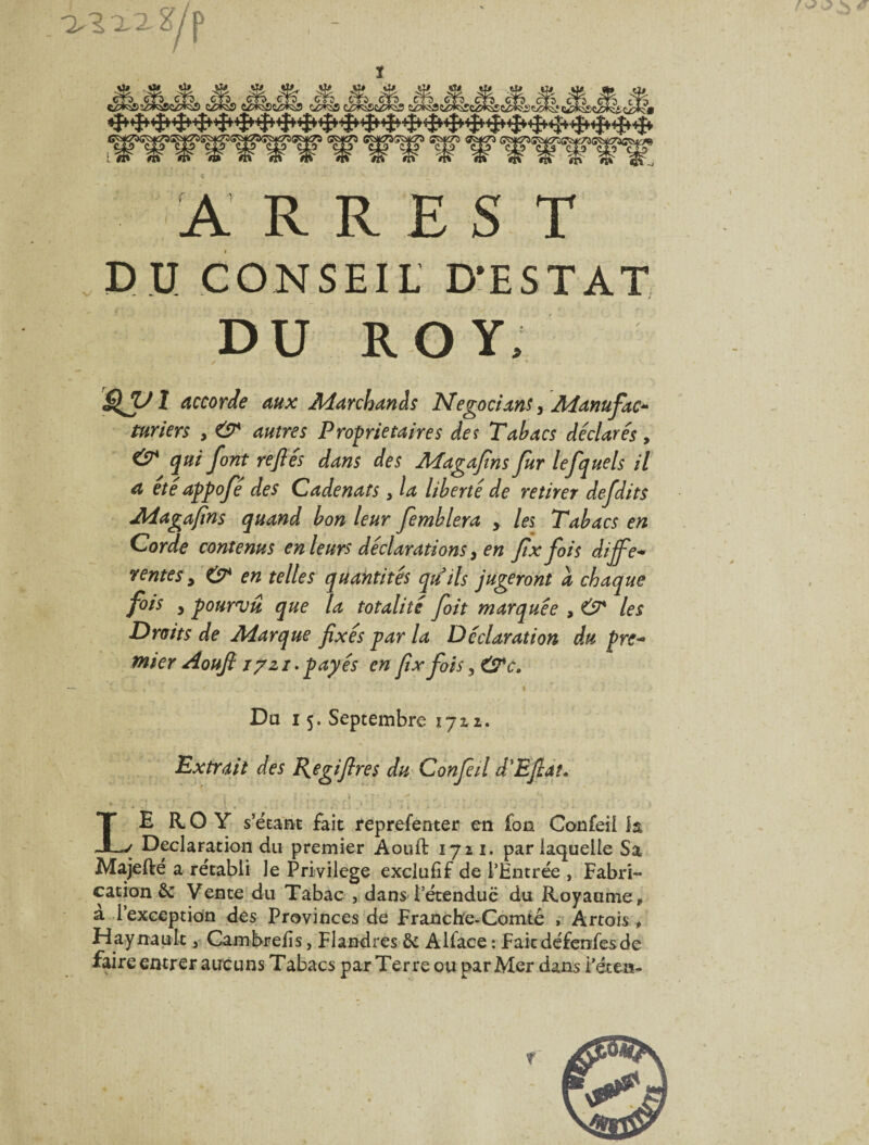 I /f A R R E s T , e u CONSEIL D'ESTAT DU ROY; ✓ I Accorde aux Marchands Negocians ^ Aianufac^ turîers , & autres Proprietaires des Tabacs déclarés, & qui font refiés dans des Magafins fur lefquels il a été appofé des Cadenats, la liberté de retirer defdits Magafins quand bon leur femblera , les Tabacs en Corde contenus en leurs déclarations ^ en fix fois diffe* rentes ^ '& en telles quantités qu'ils jugeront a chaque fois , pourvu que la totalité foit marquée , 67* les Droits de Marque fixés par la Déclaration du pre^ mier Aoufi lyzi. payés en fix fois, i Da 15. Septembre 1711. Extrait des I{egifires du Confeil d'Efiat. Le aoY s’^ëtant fait reprefenter en fon Confeil h Déclaration du premier Aouft 1721. par laquelle Sa Majeftë a rétabli le Privilège exclufif de l’Entrée , Fabri¬ cation & Vente du Tabac , dans l’étendue du Royaume, a l’exception des Provinces de Franchfe-Comté r Artois , Haynault, Cambrefis, Flandres & Alface : Faiedéfenfesde faire entrer aucuns Tabacs par Terre ou par Mer dans i’écen-