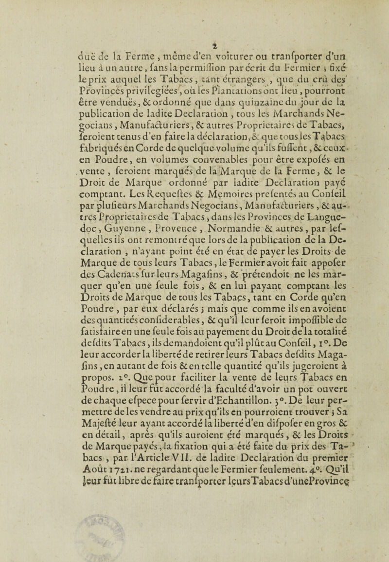 due de la Ferme , même d’en voiturer ou tranfporter d’un lieu à un autre, fanslapermiiîîon par écrit du Fermier i fixé leprix auquel les Tabacs, tant étrangers , que du cru des’ Provihçès privilégiées , où les Plantations ont lieu , pourront être vendues, êcordonné que dans quinzaine du jour de la publication de ladite Déclaration , tous les Marchands Ne- gocians, Manufaduriers, 6c autres Proprietaires de Tabacs, feroient tenus d’en faire la déclaration, èc que tous les Tabacs fabriqués en Corde de quelque^volume qu’ils fuflent ,6c ceux* en Poudre, en volumes convenables pour être expofés en .vente , feroient marqués de la‘Marque de la Ferme, 6c le Droit de Marque ordonné par ladite Déclaration payé comptant. Les Requeftes 6ç Mémoires preleniés au Conleil par plufieurs Marchands Negocians, Manufacturiers, 6c ^u- - très Proprietaires de Tabacs, dans les Provinces de Langue¬ doc , Guyenne , Provence , Normandie 6c autres , par lef- quelles ils ont remom ré que lors de la publication de la Dé¬ claration , n’ayant point été en état de payer les Droits de Marque de tous leurs Tabacs, le Fermier avoir fait appofer des Cadenats fur leurs Magafins, 6c ’prétendoit ne les mar¬ quer qu’en une feule fois, 6c en lui payant comptant les Droits de Marque de tous les Tabacs, tant en Corde qu’en Poudre , par eux déclarés j mais que comme ilsenavoient des quantités conhderables, 6c qu’il leurferoit impoflible de fatisfaircen une feule fois au payement du Droit de la totalité defdits Tabacs, ils demandoient qu’il plût au Confeil, i De leur accorder la liberté de retirer leurs Tabacs defdits Maga- fîns, en autant de fois 6c en telle quantité qu’ils jugeroient à propos. 1°. Que pour faciliter la vente de leurs 'Tabacs en Poudre, il leur fût accordé la faculté d’avoir un pot ouvert de chaque efpece pour fervird’Echantillon. 3®. De leur per¬ mettre de les vendre au prix qu’ils en pourroient trouver 5 Sa Majefté leur ayant accordé la liberté d’en difpofer en gros 6c en détail, après qu’ils auroient été marqués, 6c les Droits - de Marque payés, la fixation qui a été faite du prix des Ta- ^ bacs , par l’Article VII. de ladite Déclaration du premier Août 1711. ne regardantque le Fermier feulement. 4.*^. Qu’il Jeur fut libre de faire tranfporter leursTabacs d’uneProvincç