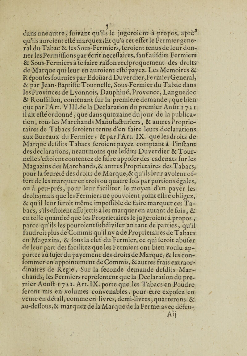dans une autre, fuivanc qu’ils le jugeroient à propos, aprè^ qu’ils auroient efté marquez jEt qu’à cet efFet le fermier gene¬ ral du Tabac & Tes Sous-Fermiers, feroienc tenus de leur don¬ ner les Permiffions par écrit neceffaires, fauf aiîfdics Fermiers & Sous-Fermiers à fe faire raifon réciproquement des droits de Marque qui leur en auroient efté payez. Les Mémoires 6c Réponles fournies par Edoüard Duverdier,FermierGeneraI, par Jean-Baptifle Tournelle, Sous-Fermier du Tabac dans les Provinces de Lyonnois, Dauphiné, Provence, Languedoc & Rouffîllon, contenant fur la première demande , que bien que par TA rt. VIIl.de la Déclaration du premier Août 1721 il ait efté ordonné, que dans quinzaine du jour de la publica¬ tion, tous les Marchands Manufaduriers, 6c autres Proprie¬ taires de Tabacs feroient tenus d’en faire leurs déclarations aux Bureaux du Fermier j 6c par l’Arc. IX. que les droits de Marque deldits Tabacs feroient payez comptant à l’inftanc des déclarations, neantmoins que lefdits Duverdier 6c Tour¬ nelle s’eftoient contentez de faire appofer des cadenats furies Magazins des Marchands,6c autres Proprietaires des Tabacs, pour la feureté des droits de Marque,6c qu’ils leur avoient of¬ fert de les marquer en trois ou quatre fois par portions égales, ou à peu-prés, pour leur faciliter le moyen d’en payer les droitsjmais que les Fermiers ne pou voient point eftre obligez, 6c qu’il leur feroit même impofliblede faire marquer ces Ta¬ bacs, s’ils eftoîentafTujettisà les marquer en autant de fois, 6: en telle quantité que les Proprietaires le jugeroient à propos , parce qu’ils les pouroientfubdivifer an tant de parties, qu’il faudroit plus de Commis qu’il ny a de Proprietaires de Tabacs en Magazins, 6c fous la clef du Fermier, ce quiferoit abufer de leur part des facilitez que les Fermiers ont bien voulu ap¬ porter au fu jet du payement des droits de Marque, 6c les coii- îbmmeren appoincemeut de Commis, 6c autres frais extraor¬ dinaires de Regie, Sur la fécondé demande defdits Mar¬ chands, les Fermiers reprefentent que la Déclaration du pre¬ mier Aouft 1721. Art. IX. porte que les Tabacs en Poudre feront mis en .volumes convenables, pour être expofez en vente en détail, comme en livres, demi-livres, quarterons 6c au-delIoiis,6c marquez de la Marque de la Ferme:avec défen- Aij