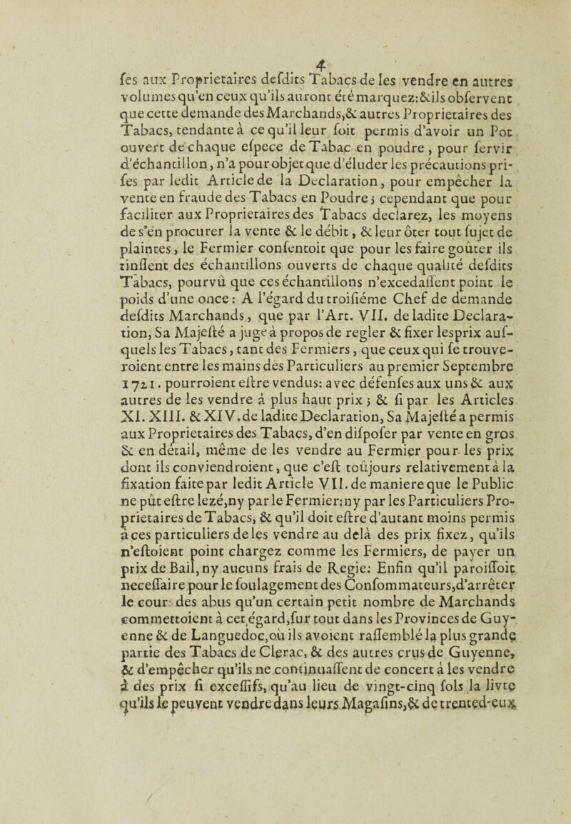 fes .'inx Proprietaires defdits Tabacs de les vendre en autres volumes qu’en ceux qu’ils auront étémarque2:&:ils obfervenc que cette demande des Marchands,& autres Pioprietaires des Tabacs, tendante à ce qu’il leur foie permis d’avoir un Poe ouvert de chaque efpece de Tabac en poudre , pour fervir d’échantillon, n’a pour objet que d’éluder les précautions pri- fes par ledit Article de la Déclaration, pour empêcher la vente en fraude des Tabacs en Poudre j cependant que pour faciliter aux Proprietaires des Tabacs déclarez, les moyens de s’én procurer la vente êc le débit, ôc leur ôter tout fujet de plaintes, le Fermier confentoit que pour les faire goûter ils tinlîent des échantillons ouverts de chaque qualité defdits Tabacs, pourvu que ces échantillons n’excedalTent point le poids d’une once : A l’égard du troiûéme Chef de demande defdits Marchands, que par l’Art. VII. de ladite Déclara¬ tion, Sa Majefté a juge à propos de regler Ôc fixer lesprix auf- quels les Tabacs, tant des Fermiers, que ceux qui fe trouve- roient entre les mains des Particuliers au premier Septembre 172.1. pourroientelfre vendus: avec défenfesaux tinsêc aux autres de les vendre à plus haut prix 3 & fi par les Articles XI. XIII. & XIV.de ladite Déclaration, Sa Majelté a permis aux Proprietaires des Tabacs, d’en difpofer par vente en gros Sc en détail, même de les vendre au Fermier pour-les prix dont ilsconviendroient, que c’ell: toujours relativement à la fixation faite par ledit Article VII. de maniéré que le Public ne pût eftre lezé,ny par le Fermienny par les Particuliers Pro¬ prietaires de Tabacs, & qu’il doit eftre d’autant moins permis à ces particuliers de les vendre au delà des prix fixez, qu’ils n’eftoient point chargez comme les Fermiers, de payer un prix de Bail, ny aucuns frais de Regie: Enfin qu’il paroiftbic neceffaire pour le foulagement des Confommateurs,d’arrêter le cours des abus qu’un certain petit nombre de Marchands commettoient à cet^égard,fur tout dans les Provinces de Guy¬ enne & de Languedoc,où ils avoient rafteinblé la plus grande partie des Tabacs de Clerac, & des autres crus de Guyenne, & d’empêcher qu’ils ne contijçuiaftent de concert à les vendre à des prix fi excefîifs, qu’au lieu de vingt-cinq fols ja livtç «qu’ils le peuvent vendre dans leurs Magafins,^ de trented-eux