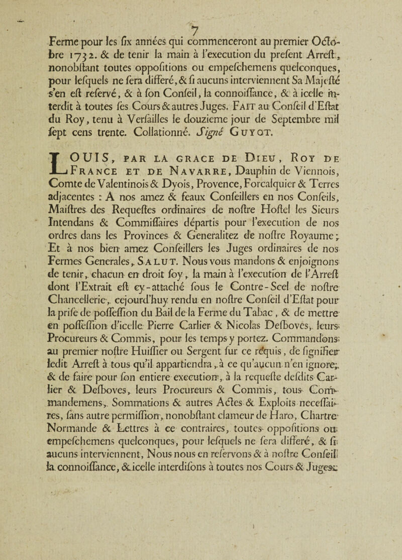 Ferme pour ïes fïx années qui commenceront au premier Octo¬ bre 1732. 6c de tenir la main à [execution du prefent Arred, nonobdant toutes oppofitions ou empefchemens quelconques, pour lefquels ne fera différé, & fi aucuns interviennent Sa Majefté s’en ed refervé, & à fon Confeil, la connoiffance, & à icelle in¬ terdit à toutes fès Cours Vautres Juges. Fait au Confeil d’Edat du Roy, tenu à Verfàilles le douzième jour de Septembre mil lèpt cens trente. Collationné. Signé Guyqt. LOUIS, PAR LA GRACE DE DlEU, RoY DE France et de Navarre, Dauphin de Viennois, Comte de Vafentinois& Dyois, Provence, Forcalquier & Terres adjacentes : A nos arnez 6c féaux Confeillers en nos Confeils, Maidres des Requedes ordinaires de nodre Hodel les Sieurs Intendans 6c Commiffaires départis pour l’execution de nos ordres dans les Provinces 6c Generalitez dé nodre Royaume ÿ Et à nos bien arnez Confeillers les Juges ordinaires de nos Fermes Generales, Salut. Nous vous mandons 6c enjoignons de tenir,, chacun en droit foy, la main à l’execution de l’Arred dont l’Extrait ed ey-attaché fous le Contre-Scel de nodre Chancellerie,, cejourd’huy rendu en nodre Confeil d’Edatpour la prifè de paffefTion du Bail de la Ferme du Tabac , 6c de mettre en pofîèffion d’icelle Pierre Carlier 6c Nicolas Defboves,. leurs; Procureurs 6c Commis, pour les temps y portez. Commandons; au premier nodre Huiffier ou Sergent fur ce rdquis, dé fignifier ledit Arred à tous qu’il appartiendra,à ce qu’aucun n’en ignore* 6c de faire pour fbn entière execution, à la requede defdits Car¬ lier 6c Defboves, leurs Procureurs 6c Commis, tous- Com> mandemens,. Sommations 6c autres A (des 6c Exploits neceffaF res, fans autre permidion, nonobdant clameur de Haro, Chartre* Normande 6c Lettres à ee contraires, toutes-oppofitions on empefchemens quelconques, pour lefquels ne fera différé, 6c fii aucuns interviennent, Nous nous en refèrvons 6c à nodre Confëili la.connoiflànce, &.iceile interdifons à toutes nos Cours & Jugeât;