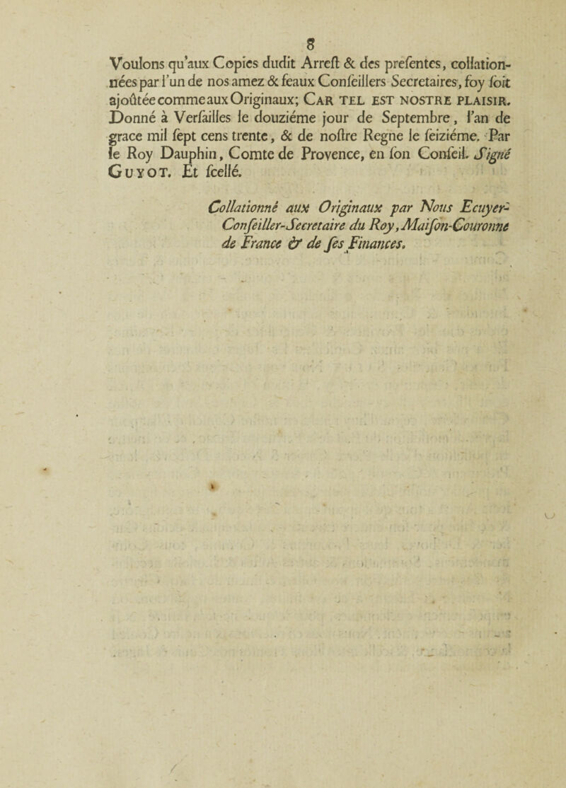 S Voulons qu’aux Copies dudit Arreft & des prefentes, collation¬ nées par i’un de nos amez 6c féaux Confèiliers Secrétaires, foy ibit ajoûtée comme aux Originaux; Car tel est nostre plaisir. Donné à Verfailles le douzième jour de Septembre, lan de grâce mil fept cens trente, & de noftre Régné le feiziéme. Par ie Roy Dauphin, Comte de Provence, en fon ConieiL Signé Guyot. Et fceilé. Collationné aux Originaux par Nous Ecuyer* Confeiller-Secretaire du Roy, Maifon-Couronne de France & de fes Finances* t