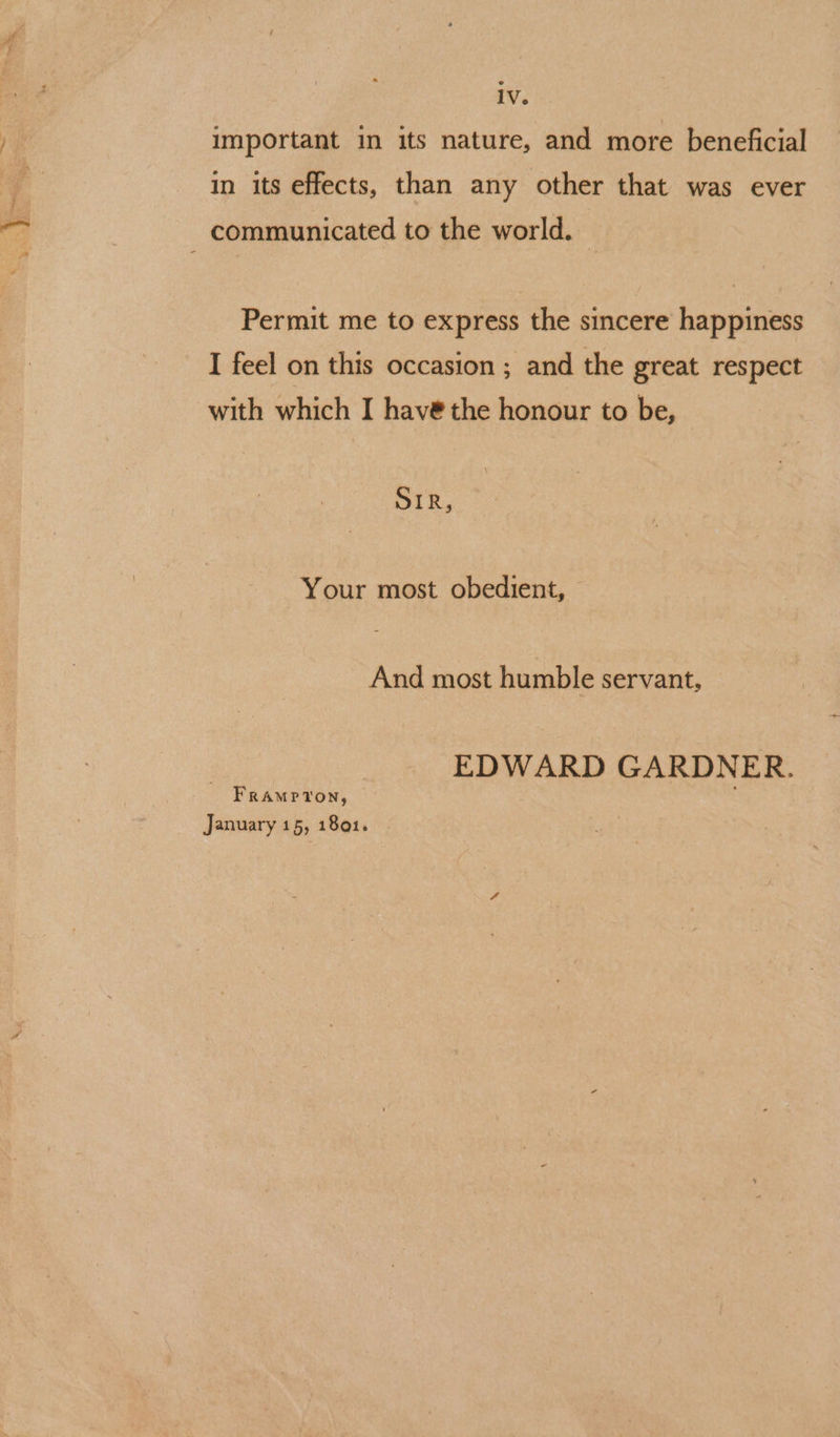 iv. important in its nature, and more beneficial in its effects, than any other that was ever communicated to the world. Permit me to express the sincere happiness I feel on this occasion ; and the great respect with which I havé@ the honour to be, SIR, Your most obedient, And most humble servant, EDWARD GARDNER. FRAMPTON, January 15, 1801.