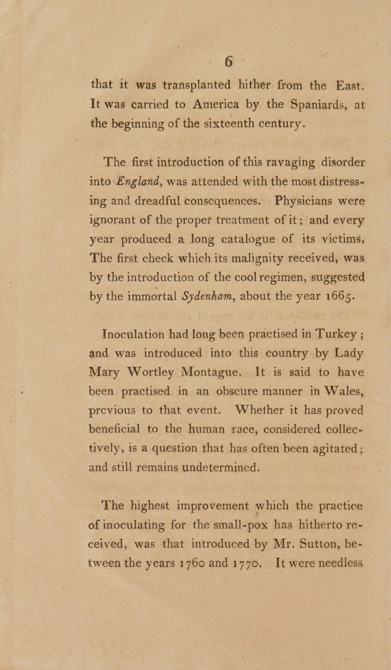 that it was transplanted hither from the East. It was carried to America by the Spaniards, at the beginning of the sixteenth century. The first introduction of this ravaging disorder into England, was attended with the most distress- ing and dreadful consequences. Physicians were ignorant of the proper treatment of it; and every year produced a long catalogue of its victims, The first check which its malignity received, was by the introduction of the cool regimen, suggested by the immortal Sydenham, about the year 1665. Inoculation had long been practised in Turkey ; and was introduced into this country by Lady Mary Wortley Montague. It is said to have been practised in an obscure manner in Wales, previous to that event. Whether it has proved beneficial to the human race, considered collec- tively, is a question that has often been agitated ; and still remains undetermined. The highest improvement which the practice of inoculating for the small-pox has hitherto re- ceived, was that introduced by Mr. Sutton, be- tween the years 1760 and1770, It were needless