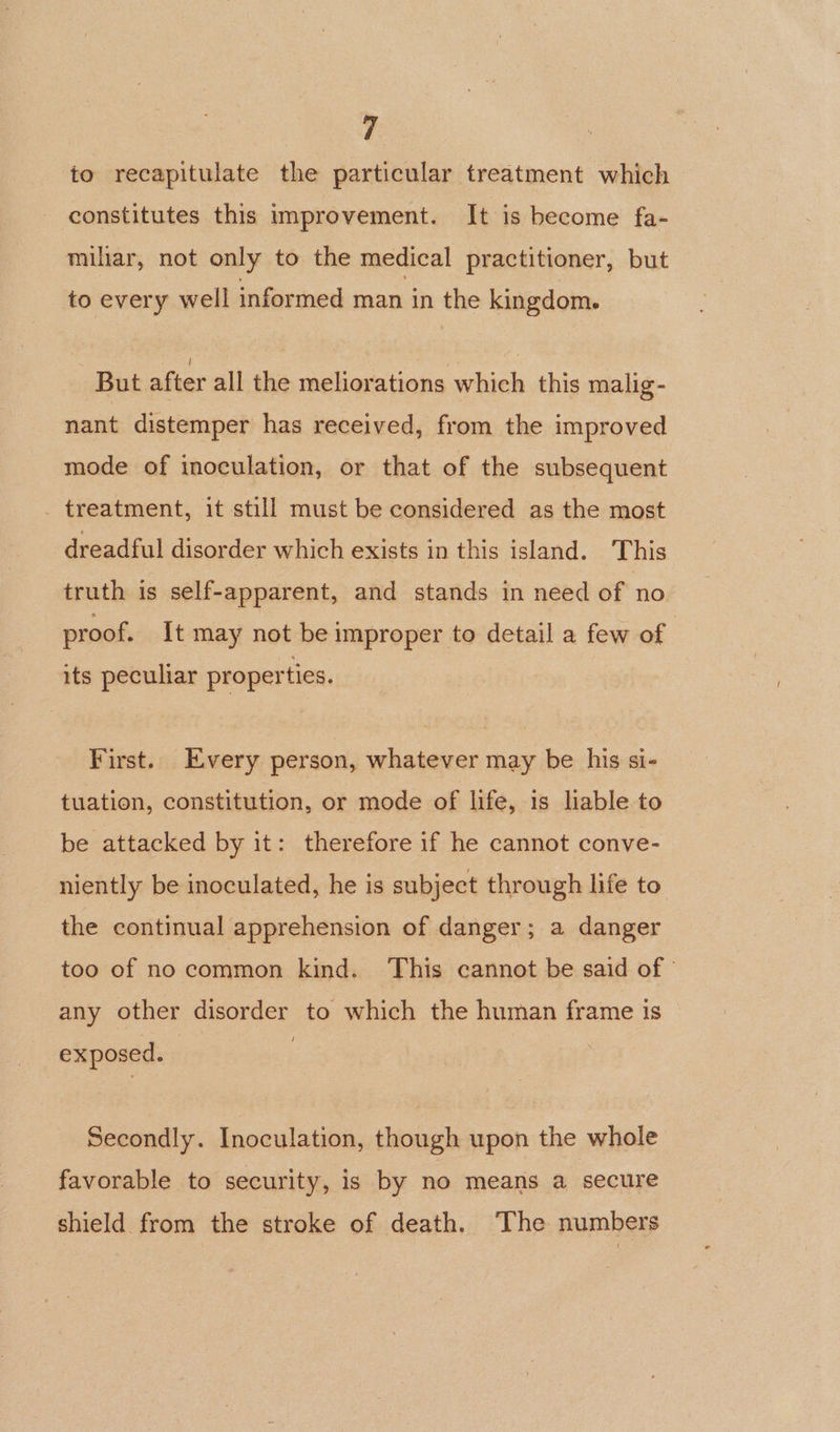 to recapitulate the particular treatment which constitutes this improvement. It is become fa- miliar, not only to the medical practitioner, but to every well informed man in the kingdom. But after all the meliorations which this malig- nant distemper has received, from the improved mode of inoculation, or that of the subsequent _ treatment, it still must be considered as the most dreadful disorder which exists in this island. This truth is self-apparent, and stands in need of no proof. It may not be improper to detail a few of its peculiar properties. First. Every person, whatever may be his si- tuation, constitution, or mode of life, is lable to be attacked by it: therefore if he cannot conve- niently be inoculated, he is subject through life to. the continual apprehension of danger; a danger too of no common kind. This cannot be said of any other disorder to which the human frame is exposed. Secondly. Inoculation, though upon the whole favorable to security, is by no means a secure shield from the stroke of death. The numbers