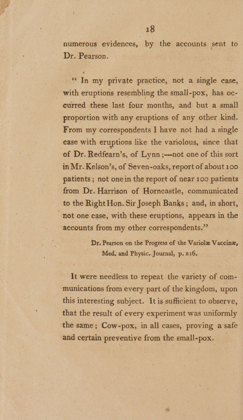 numerous evidences, by the accounts sent to Dr. Pearson. : | ‘* In my private practice, not a single case, _ with eruptions resembling the small-pox, has oc- curred these last four months, and but a small _ proportion with any eruptions of any other kind. From my correspondents I have not had a single case with eruptions like the variolous, since that of Dr. Redfearn’s, of Lynn ;—not one of this sort in Mr. Kelson’s, of Seven-oaks, report of about 100 patients ; not onein the report of near 100 patients from Dr. Harrison of Horncastle, communicated to the Right Hon. Sir Joseph Banks ; and, in short, not one case, with these eruptions, appears in the accounts from my other correspondents.” | Dr. Pearson on the Progress of the Variole Vaccinx, Med, and Physic. Journal, p. 216. It were needless to repeat the variety of com- munications from every part of the kingdom, upon this interesting subject. It is sufficient to observe, that the result of every experiment was uniformly the same; Cow-pox, in all cases, proving a safe and certain preventive from the small-pox.