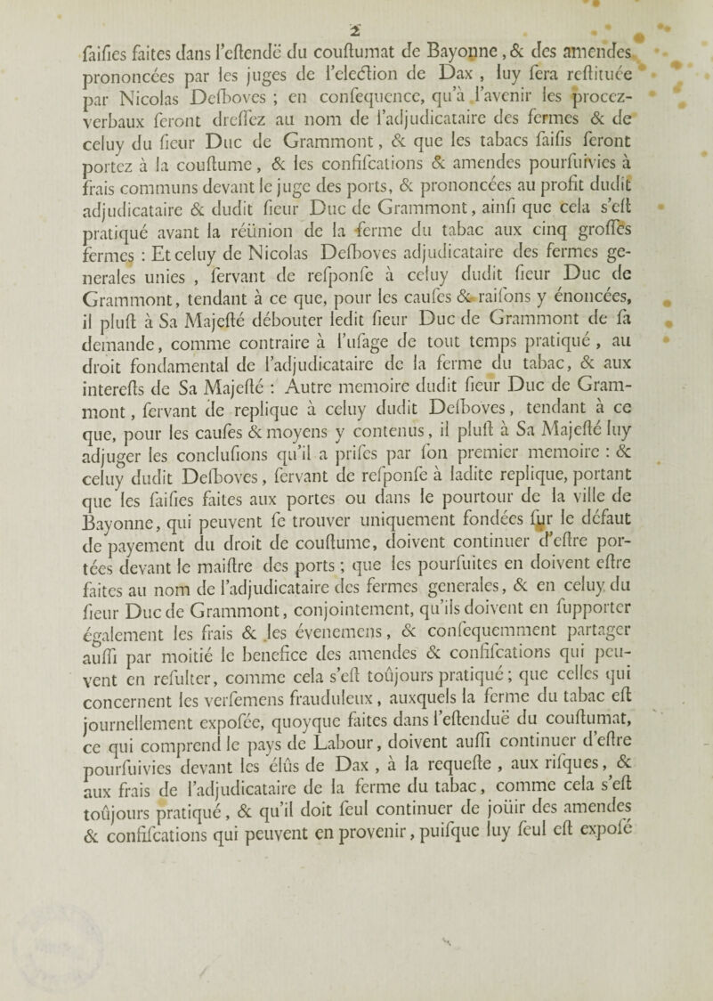 2 u faifies faites dans leftendë du couftumat de Bayonne ,6c des amendes prononcées par les juges de ieleétion de Dax , iuy fera reftituée par Nicolas Defboves ; en confequence, qu’à l’avenir les procez- verbaux feront dreffez au nom de l’adjudicataire des fermes 6c de celuy du fieur Duc de Grammont, 6c que les tabacs faifis feront portez à la couftume, 6c les confifcations & amendes pourfurvies à frais communs devant le juge des ports, Si prononcées au profit dudit adjudicataire 6c dudit fieur Duc de Grammont, ainfi que cela s’eft pratiqué avant la réünion de la ferme du tabac aux cinq greffes fermes : Et celuy de Nicolas Defboves adjudicataire des fermes ge¬ nerales unies , fervant de refponfe à celuy dudit fieur Duc de Grammont, tendant à ce que, pour les caufes &raifons y énoncées, il pluffc à Sa Majefié débouter ledit fieur Duc de Grammont de fa demande, comme contraire à i’ufage de tout temps pratiqué, au droit fondamental de l’adjudicataire de la ferme du tabac, 6c aux interefts de Sa Majefié : Autre mémoire dudit fieur Duc de Gram¬ mont , fervant de répliqué à celuy dudit Defboves, tendant à ce que, pour les caufes 6c moyens y contenus, il plufl a Sa A'iajefte luy adjuger les conclufions qu il a prifes par fon premier mémoire : 6c celuy dudit Defboves, fervant de refponfe à ladite répliqué, portant que les faifies faites aux portes ou dans le pourtour de la ville de Bayonne, qui peuvent fe trouver uniquement fondées fur le défaut de payement du droit de couftume, doivent continuer d’eftre por¬ tées devant le maifîre des ports ; que les pourfuites en doivent eflre faites au nom de l’adjudicataire des fermes generales, 6c en celuy du fieur Duc de Grammont, conjointement, qu’ils doivent en fupporter également les frais 6c .les évenemens, 6c confequemment partager auffi par moitié le bénéfice des amendes 6c confifcations qui peu¬ vent en refui ter, comme cela s’efl toûjours pratiqué; que celles qui concernent les verfemens frauduleux, auxquels la ferme du tabac eft journellement expofee, quoyque fin tes dans 1 eflenduë du couftumat, ce qui comprend le pays de Labour, doivent auffi continuer d’eftre pourfuivies devant les élus de Dax , à la requefte , aux rifques^éc aux frais de l’adjudicataire de la ferme du tabac, comme cela s eft toujours pratiqué, 6c qu il doit feul continuer de joïur des amendes 6c confifcations qui peuvent en provenir, puifque luy feul eft expofe